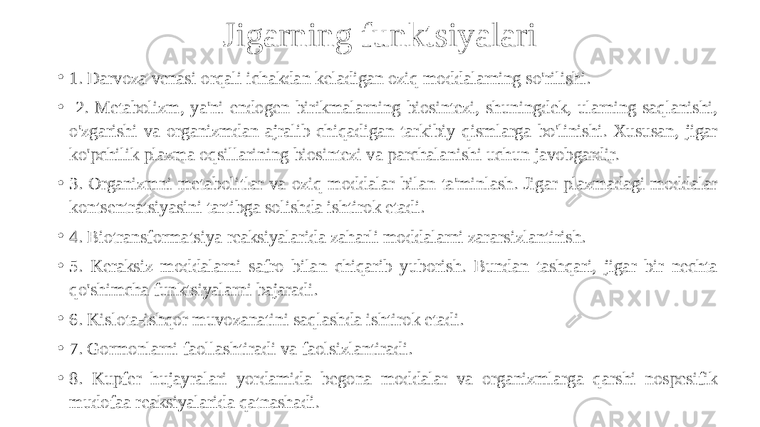 Jigarning funktsiyalari • 1. Darvoza venasi orqali ichakdan keladigan oziq moddalarning so&#39;rilishi. • 2. Metabolizm, ya&#39;ni endogen birikmalarning biosintezi, shuningdek, ularning saqlanishi, o&#39;zgarishi va organizmdan ajralib chiqadigan tarkibiy qismlarga bo&#39;linishi. Xususan, jigar ko&#39;pchilik plazma oqsillarining biosintezi va parchalanishi uchun javobgardir. • 3. Organizmni metabolitlar va oziq moddalar bilan ta&#39;minlash. Jigar plazmadagi moddalar kontsentratsiyasini tartibga solishda ishtirok etadi. • 4. Biotransformatsiya reaksiyalarida zaharli moddalarni zararsizlantirish. • 5. Keraksiz moddalarni safro bilan chiqarib yuborish. Bundan tashqari, jigar bir nechta qo&#39;shimcha funktsiyalarni bajaradi. • 6. Kislota-ishqor muvozanatini saqlashda ishtirok etadi. • 7. Gormonlarni faollashtiradi va faolsizlantiradi. • 8. Kupfer hujayralari yordamida begona moddalar va organizmlarga qarshi nospesifik mudofaa reaksiyalarida qatnashadi. 