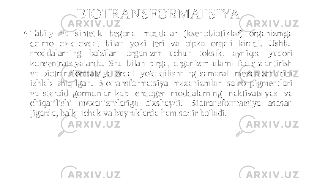 BIOTRANSFORMATSIYA • Tabiiy va sintetik begona moddalar (ksenobiotiklar) organizmga doimo oziq-ovqat bilan yoki teri va o&#39;pka orqali kiradi. Ushbu moddalarning ba&#39;zilari organizm uchun toksik, ayniqsa yuqori konsentratsiyalarda. Shu bilan birga, organizm ularni faolsizlantirish va biotransformatsiya orqali yo&#39;q qilishning samarali mexanizmlarini ishlab chiqilgan. Biotransformatsiya mexanizmlari safro pigmentlari va steroid gormonlar kabi endogen moddalarning inaktivatsiyasi va chiqarilishi mexanizmlariga o&#39;xshaydi. Biotransformatsiya asosan jigarda, balki ichak va buyraklarda ham sodir bo&#39;ladi. 
