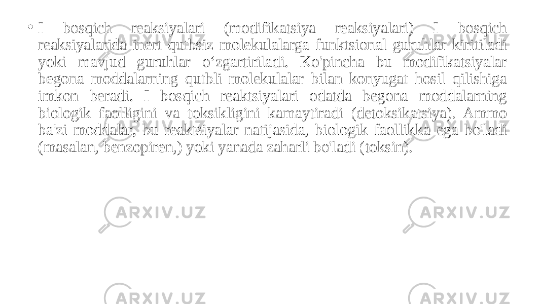 • I bosqich reaksiyalari (modifikatsiya reaksiyalari) I bosqich reaksiyalarida inert qutbsiz molekulalarga funktsional guruhlar kiritiladi yoki mavjud guruhlar o‘zgartiriladi. Ko&#39;pincha bu modifikatsiyalar begona moddalarning qutbli molekulalar bilan konyugat hosil qilishiga imkon beradi. I bosqich reaktsiyalari odatda begona moddalarning biologik faolligini va toksikligini kamaytiradi (detoksikatsiya). Ammo ba&#39;zi moddalar, bu reaktsiyalar natijasida, biologik faollikka ega bo&#39;ladi (masalan, benzopiren,) yoki yanada zaharli bo&#39;ladi (toksin). 