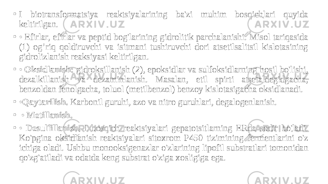 • I biotransformatsiya reaktsiyalarining ba&#39;zi muhim bosqichlari quyida keltirilgan. • • Efirlar, efirlar va peptid bog&#39;larining gidrolitik parchalanishi. Misol tariqasida (1) og’riq qoldiruvchi va isitmani tushiruvchi dori atsetilsalitsil kislotasining gidrolizlanish reaksiyasi keltirilgan. • • Oksidlanish: gidroksillanish (2), epoksidlar va sulfoksidlarning hosil bo&#39;lishi, dezalkillanish va dezaminlanish. Masalan, etil spirti atsetaldegidgacha, benzoldan fenolgacha, toluol (metilbenzol) benzoy kislotasigacha oksidlanadi. • • Qaytarilish. Karbonil guruhi, azo va nitro guruhlari, degalogenlanish. • • Metillanish. • • Desulfillanish. I bosqich reaktsiyalari gepatotsitlarning ERda sodir bo&#39;ladi. Ko&#39;pgina oksidlanish reaktsiyalari sitoxrom P450 tizimining fermentlarini o&#39;z ichiga oladi. Ushbu monooksigenazlar o&#39;zlarining lipofil substratlari tomonidan qo&#39;zg&#39;atiladi va odatda keng substrat o&#39;ziga xosligiga ega. 