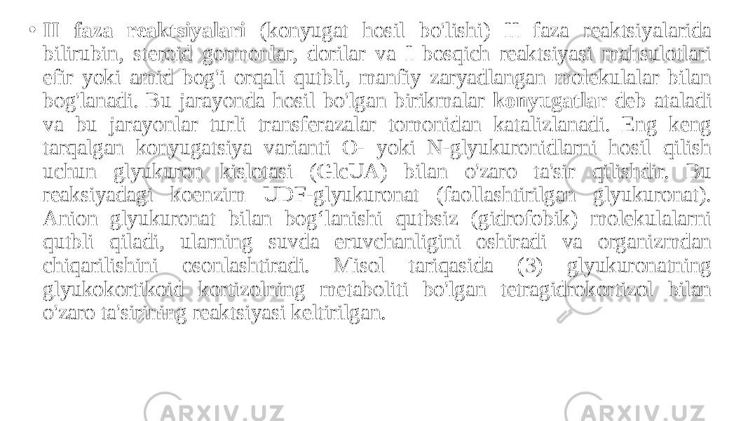 • II faza reaktsiyalari (konyugat hosil bo&#39;lishi) II faza reaktsiyalarida bilirubin, steroid gormonlar, dorilar va I bosqich reaktsiyasi mahsulotlari efir yoki amid bog&#39;i orqali qutbli, manfiy zaryadlangan molekulalar bilan bog&#39;lanadi. Bu jarayonda hosil bo&#39;lgan birikmalar konyugatlar deb ataladi va bu jarayonlar turli transferazalar tomonidan katalizlanadi. Eng keng tarqalgan konyugatsiya varianti O- yoki N-glyukuronidlarni hosil qilish uchun glyukuron kislotasi (GlcUA) bilan o&#39;zaro ta&#39;sir qilishdir. Bu reaksiyadagi koenzim UDF-glyukuronat (faollashtirilgan glyukuronat). Anion glyukuronat bilan bog‘lanishi qutbsiz (gidrofobik) molekulalarni qutbli qiladi, ularning suvda eruvchanligini oshiradi va organizmdan chiqarilishini osonlashtiradi. Misol tariqasida (3) glyukuronatning glyukokortikoid kortizolning metaboliti bo&#39;lgan tetragidrokortizol bilan o&#39;zaro ta&#39;sirining reaktsiyasi keltirilgan. 