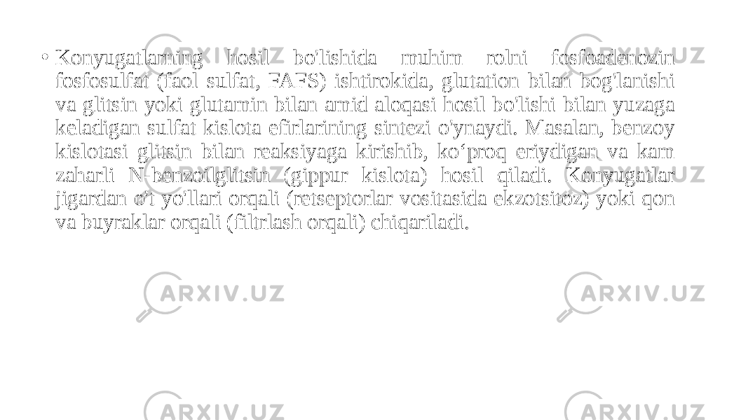 • Konyugatlarning hosil bo&#39;lishida muhim rolni fosfoadenozin fosfosulfat (faol sulfat, FAFS) ishtirokida, glutation bilan bog&#39;lanishi va glitsin yoki glutamin bilan amid aloqasi hosil bo&#39;lishi bilan yuzaga keladigan sulfat kislota efirlarining sintezi o&#39;ynaydi. Masalan, benzoy kislotasi glitsin bilan reaksiyaga kirishib, ko‘proq eriydigan va kam zaharli N-benzoilglitsin (gippur kislota) hosil qiladi. Konyugatlar jigardan o&#39;t yo&#39;llari orqali (retseptorlar vositasida ekzotsitoz) yoki qon va buyraklar orqali (filtrlash orqali) chiqariladi. 