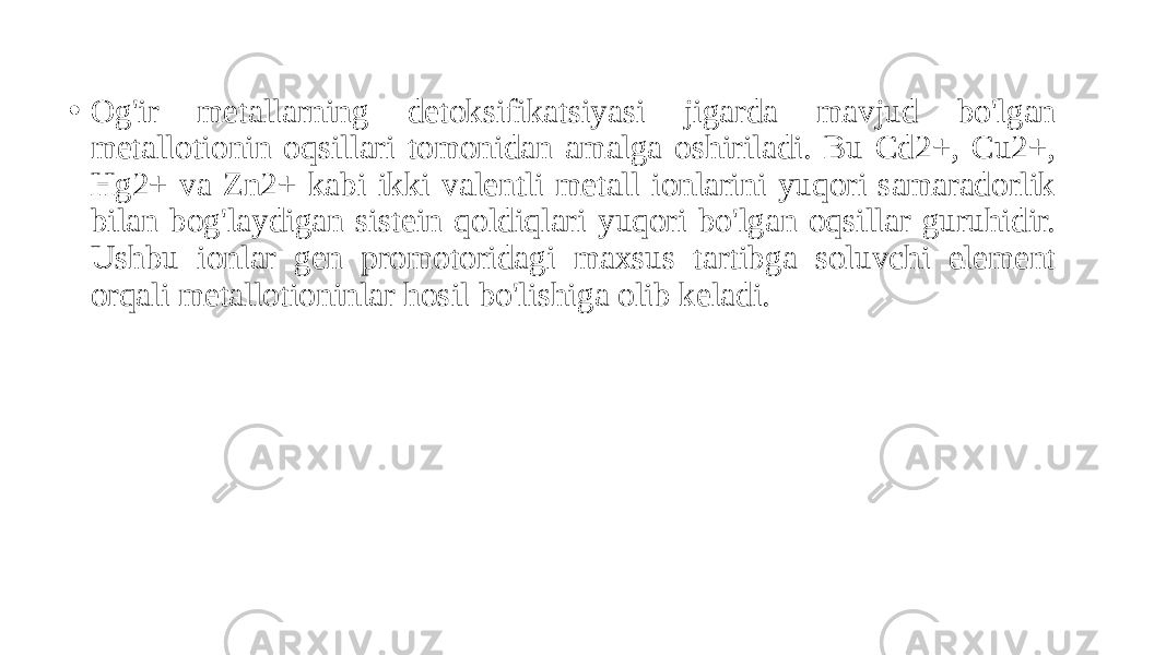 • Og&#39;ir metallarning detoksifikatsiyasi jigarda mavjud bo&#39;lgan metallotionin oqsillari tomonidan amalga oshiriladi. Bu Cd2+, Cu2+, Hg2+ va Zn2+ kabi ikki valentli metall ionlarini yuqori samaradorlik bilan bog&#39;laydigan sistein qoldiqlari yuqori bo&#39;lgan oqsillar guruhidir. Ushbu ionlar gen promotoridagi maxsus tartibga soluvchi element orqali metallotioninlar hosil bo&#39;lishiga olib keladi. 