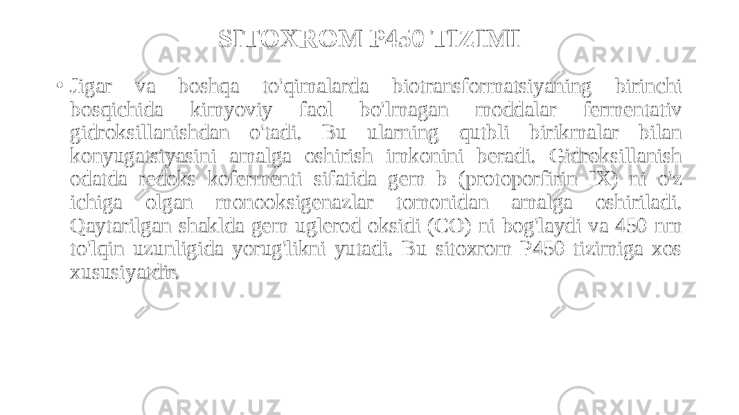SITOXROM P450 TIZIMI • Jigar va boshqa to&#39;qimalarda biotransformatsiyaning birinchi bosqichida kimyoviy faol bo&#39;lmagan moddalar fermentativ gidroksillanishdan o&#39;tadi. Bu ularning qutbli birikmalar bilan konyugatsiyasini amalga oshirish imkonini beradi. Gidroksillanish odatda redoks kofermenti sifatida gem b (protoporfirin IX) ni o&#39;z ichiga olgan monooksigenazlar tomonidan amalga oshiriladi. Qaytarilgan shaklda gem uglerod oksidi (CO) ni bog&#39;laydi va 450 nm to&#39;lqin uzunligida yorug&#39;likni yutadi. Bu sitoxrom P450 tizimiga xos xususiyatdir. 