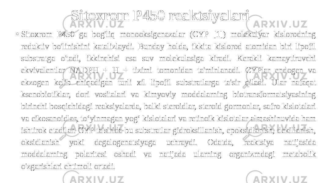 Sitoxrom P450 reaktsiyalari • Sitoxrom P450 ga bog&#39;liq monooksigenazalar (CYP [1]) molekulyar kislorodning reduktiv bo&#39;linishini katalizlaydi. Bunday holda, ikkita kislorod atomidan biri lipofil substratga o&#39;tadi, ikkinchisi esa suv molekulasiga kiradi. Kerakli kamaytiruvchi ekvivalentlar NADPH + H + tizimi tomonidan ta&#39;minlanadi. CYPlar endogen va ekzogen kelib chiqadigan turli xil lipofil substratlarga ta&#39;sir qiladi. Ular nafaqat ksenobiotiklar, dori vositalari va kimyoviy moddalarning biotransformatsiyasining birinchi bosqichidagi reaksiyalarda, balki steroidlar, steroid gormonlar, safro kislotalari va eikosanoidlar, toʻyinmagan yogʻ kislotalari va retinoik kislotalar almashinuvida ham ishtirok etadilar. CYP ta&#39;sirida bu substratlar gidroksillanish, epoksidlanish, dekillanish, oksidlanish yoki degalogenatsiyaga uchraydi. Odatda, reaktsiya natijasida moddalarning polaritesi oshadi va natijada ularning organizmdagi metabolik o&#39;zgarishlari ehtimoli ortadi. 