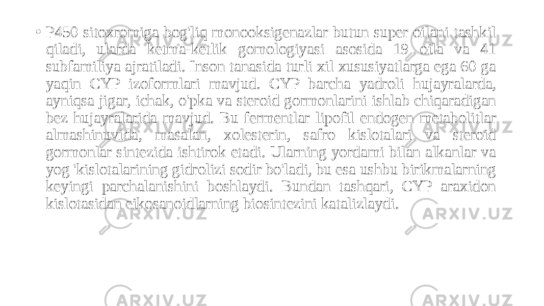 • P450 sitoxromiga bog&#39;liq monooksigenazlar butun super oilani tashkil qiladi, ularda ketma-ketlik gomologiyasi asosida 19 oila va 41 subfamiliya ajratiladi. Inson tanasida turli xil xususiyatlarga ega 60 ga yaqin CYP izoformlari mavjud. CYP barcha yadroli hujayralarda, ayniqsa jigar, ichak, o&#39;pka va steroid gormonlarini ishlab chiqaradigan bez hujayralarida mavjud. Bu fermentlar lipofil endogen metabolitlar almashinuvida, masalan, xolesterin, safro kislotalari va steroid gormonlar sintezida ishtirok etadi. Ularning yordami bilan alkanlar va yog &#39;kislotalarining gidrolizi sodir bo&#39;ladi, bu esa ushbu birikmalarning keyingi parchalanishini boshlaydi. Bundan tashqari, CYP araxidon kislotasidan eikosanoidlarning biosintezini katalizlaydi. 