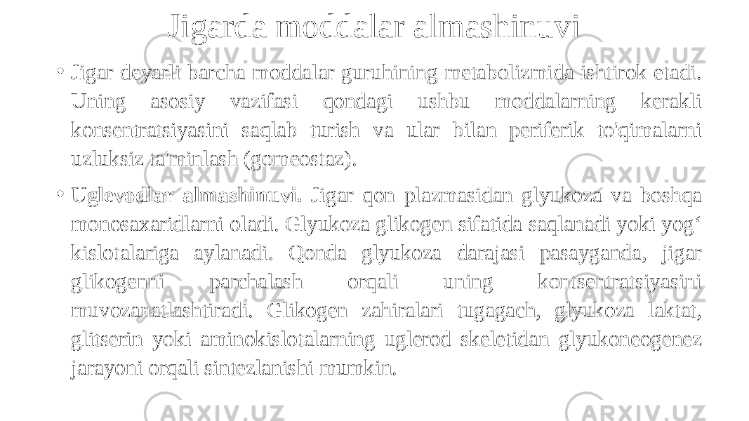 Jigarda moddalar almashinuvi • Jigar deyarli barcha moddalar guruhining metabolizmida ishtirok etadi. Uning asosiy vazifasi qondagi ushbu moddalarning kerakli konsentratsiyasini saqlab turish va ular bilan periferik to&#39;qimalarni uzluksiz ta&#39;minlash (gomeostaz). • Uglevodlar almashinuvi. Jigar qon plazmasidan glyukoza va boshqa monosaxaridlarni oladi. Glyukoza glikogen sifatida saqlanadi yoki yog‘ kislotalariga aylanadi. Qonda glyukoza darajasi pasayganda, jigar glikogenni parchalash orqali uning kontsentratsiyasini muvozanatlashtiradi. Glikogen zahiralari tugagach, glyukoza laktat, glitserin yoki aminokislotalarning uglerod skeletidan glyukoneogenez jarayoni orqali sintezlanishi mumkin. 