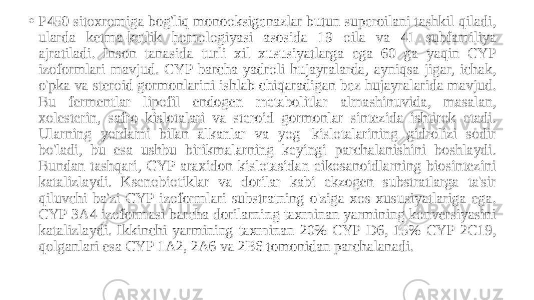 • P450 sitoxromiga bog&#39;liq monooksigenazlar butun superoilani tashkil qiladi, ularda ketma-ketlik homologiyasi asosida 19 oila va 41 subfamiliya ajratiladi. Inson tanasida turli xil xususiyatlarga ega 60 ga yaqin CYP izoformlari mavjud. CYP barcha yadroli hujayralarda, ayniqsa jigar, ichak, o&#39;pka va steroid gormonlarini ishlab chiqaradigan bez hujayralarida mavjud. Bu fermentlar lipofil endogen metabolitlar almashinuvida, masalan, xolesterin, safro kislotalari va steroid gormonlar sintezida ishtirok etadi. Ularning yordami bilan alkanlar va yog &#39;kislotalarining gidrolizi sodir bo&#39;ladi, bu esa ushbu birikmalarning keyingi parchalanishini boshlaydi. Bundan tashqari, CYP araxidon kislotasidan eikosanoidlarning biosintezini katalizlaydi. Ksenobiotiklar va dorilar kabi ekzogen substratlarga ta&#39;sir qiluvchi ba&#39;zi CYP izoformlari substratning o&#39;ziga xos xususiyatlariga ega. CYP 3A4 izoformasi barcha dorilarning taxminan yarmining konversiyasini katalizlaydi. Ikkinchi yarmining taxminan 20% CYP D6, 15% CYP 2C19, qolganlari esa CYP 1A2, 2A6 va 2B6 tomonidan parchalanadi. 