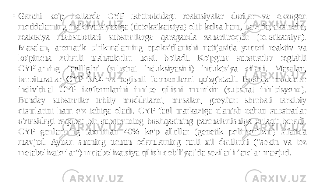 • Garchi ko&#39;p hollarda CYP ishtirokidagi reaktsiyalar dorilar va ekzogen moddalarning inaktivatsiyasiga (detoksikatsiya) olib kelsa ham, ba&#39;zida, aksincha, reaktsiya mahsulotlari substratlarga qaraganda zaharliroqdir (toksikatsiya). Masalan, aromatik birikmalarning epoksidlanishi natijasida yuqori reaktiv va ko&#39;pincha zaharli mahsulotlar hosil bo&#39;ladi. Ko&#39;pgina substratlar tegishli CYPlarning faolligini (substrat induksiyasini) induktsiya qiladi. Masalan, barbituratlar CYP 3A4 va tegishli fermentlarni qo&#39;zg&#39;atadi. Boshqa moddalar individual CYP izoformlarini inhibe qilishi mumkin (substrat inhibisyonu). Bunday substratlar tabiiy moddalarni, masalan, greyfurt sharbati tarkibiy qismlarini ham o&#39;z ichiga oladi. CYP faol markaziga ulanish uchun substratlar o&#39;rtasidagi raqobat bir substratning boshqasining parchalanishiga xalaqit beradi. CYP genlarining taxminan 40% ko&#39;p allellar (genetik polimorfizm) sifatida mavjud. Aynan shuning uchun odamlarning turli xil dorilarni (&#34;sekin va tez metabolizatorlar&#34;) metabolizatsiya qilish qobiliyatida sezilarli farqlar mavjud. 