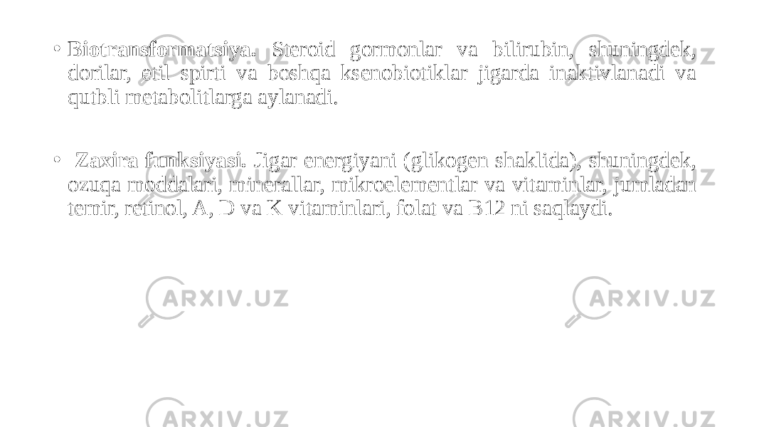 • Biotransformatsiya. Steroid gormonlar va bilirubin, shuningdek, dorilar, etil spirti va boshqa ksenobiotiklar jigarda inaktivlanadi va qutbli metabolitlarga aylanadi. • Zaxira funksiyasi. Jigar energiyani (glikogen shaklida), shuningdek, ozuqa moddalari, minerallar, mikroelementlar va vitaminlar, jumladan temir, retinol, A, D va K vitaminlari, folat va B12 ni saqlaydi. 