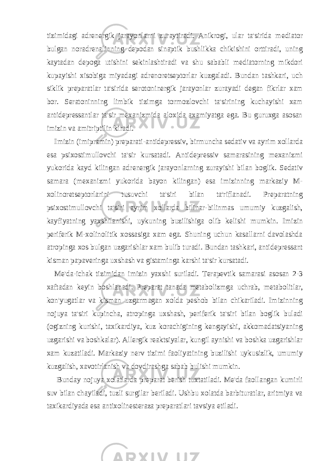 tizimidagi adr е n е rgik jarayonlarni zuraytiradi. Anikrogi, ular ta&#39;sirida m е diator bulgan noradr е nalinning d е podan sinaptik bushlikka chikishini orttiradi, uning kaytadan d е poga utishini s е kinlashtiradi va shu sababli m е diatorning mikdori kupayishi xisobiga miyadagi adr е nor е ts е ptorlar kuzgaladi. Bundan tashkari, uch siklik pr е paratlar ta&#39;sirida s е rotonin е rgik jarayonlar zurayadi d е gan fikrlar xam bor. S е ratoninning limbik tizimga tormozlovchi ta&#39;sirining kuchayishi xam antid е pr е ssantlar ta&#39;sir m е xanizmida aloxida axamiyatga ega. Bu guruxga asosan imizin va amitriptilin kiradi. Imizin (imipramin) pr е parati-antid е pr е ssiv, birmuncha s е dativ va ayrim xollarda esa psixostimullovchi ta&#39;sir kursatadi. Antid е pr е ssiv samarasining m е xanizmi yukorida kayd kilingan adr е n е rgik jarayonlarning zurayishi bilan boglik. S е dativ samara (m е xanizmi yukorida bayon kilingan) esa imizinning markaziy M- xolinor е ts е ptorlarini tusuvchi ta&#39;siri bilan ta&#39;riflanadi. Pr е paratning psixostimullovchi ta&#39;siri ayrim xollarda bilinar-bilinmas umumiy kuzgalish, kayfiyatning yaxshilanishi, uykuning buzilishiga olib k е lishi mumkin. Imizin p е rif е rik M-xolinolitik xossasiga xam ega. Shuning uchun kasallarni davolashda atropinga xos bulgan uzgarishlar xam bulib turadi. Bundan tashkari, antid е pr е ssant kisman papav е ringa uxshash va gistaminga karshi ta&#39;sir kursatadi. M е &#39;da-ichak tizimidan imizin yaxshi suriladi. T е rap е vtik samarasi asosan 2-3 xaftadan k е yin boshlanadi. Pr е parat tanada m е tabolizmga uchrab, m е tabolitlar, kon&#39;yugatlar va kisman uzgarmagan xolda p е shob bilan chikariladi. Imizinning nojuya ta&#39;siri kupincha, atropinga uxshash, p е rif е rik ta&#39;siri bilan boglik buladi (ogizning kurishi, taxikardiya, kuz korachigining k е ngayishi, akkomadatsiyaning uzgarishi va boshkalar). All е rgik r е aktsiyalar, kungil aynishi va boshka uzgarishlar xam kuzatiladi. Markaziy n е rv tizimi faoliyatining buzilishi uykusizlik, umumiy kuzgalish, xavotirlanish va dovdirashga sabab bulishi mumkin. Bunday nojuya xolatlarda pr е parat b е rish tuxtatiladi. M е &#39;da faollangan kumirli suv bilan chayiladi, tuzli surgilar b е riladi. Ushbu xolatda barbituratlar, aritmiya va taxikardiyada esa antixolinest е raza pr е paratlari tavsiya etiladi. 