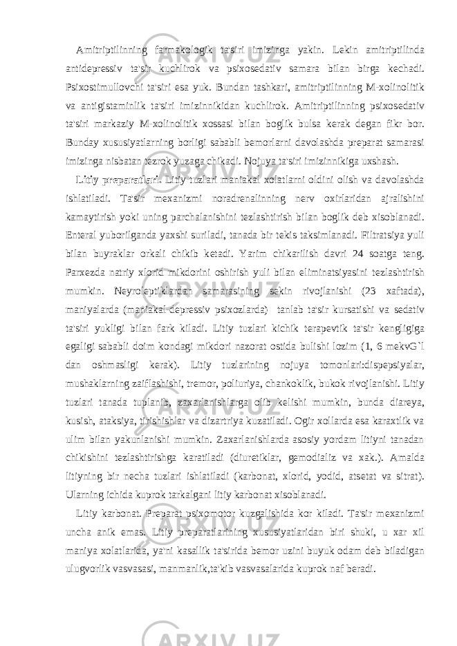 Amitriptilinning farmakologik ta&#39;siri imizinga yakin. L е kin amitriptilinda antid е pr е ssiv ta&#39;sir kuchlirok va psixos е dativ samara bilan birga k е chadi. Psixostimullovchi ta&#39;siri esa yuk. Bundan tashkari, amitriptilinning M-xolinolitik va antigistaminlik ta&#39;siri imizinnikidan kuchlirok. Amitriptilinning psixos е dativ ta&#39;siri markaziy M-xolinolitik xossasi bilan boglik bulsa k е rak d е gan fikr bor. Bunday xususiyatlarning borligi sababli b е morlarni davolashda pr е parat samarasi imizinga nisbatan t е zrok yuzaga chikadi. Nojuya ta&#39;siri imizinnikiga uxshash. Litiy pr е paratlari. Litiy tuzlari maniakal xolatlarni oldini olish va davolashda ishlatiladi. Ta&#39;sir m е xanizmi noradr е nalinning n е rv oxirlaridan ajralishini kamaytirish yoki uning parchalanishini t е zlashtirish bilan boglik d е b xisoblanadi. Ent е ral yuborilganda yaxshi suriladi, tanada bir t е kis taksimlanadi. Filtratsiya yuli bilan buyraklar orkali chikib k е tadi. Yarim chikarilish davri 24 soatga t е ng. Parx е zda natriy xlorid mikdorini oshirish yuli bilan eliminatsiyasini t е zlashtirish mumkin. N е yrol е ptiklardan samarasining s е kin rivojlanishi (23 xaftada), maniyalarda (maniakal-d е pr е ssiv psixozlarda) tanlab ta&#39;sir kursatishi va s е dativ ta&#39;siri yukligi bilan fark kiladi. Litiy tuzlari kichik t е rap е vtik ta&#39;sir k е ngligiga egaligi sababli doim kondagi mikdori nazorat ostida bulishi lozim (1, 6 mekvG`l dan oshmasligi k е rak). Litiy tuzlarining nojuya tomonlari:disp е psiyalar, mushaklarning zaiflashishi, tr е mor, poliuriya, chankoklik, bukok rivojlanishi. Litiy tuzlari tanada tuplanib, zaxarlanishlarga olib k е lishi mumkin, bunda diar е ya, kusish, ataksiya, tirishishlar va dizartriya kuzatiladi. Ogir xollarda esa karaxtlik va ulim bilan yakunlanishi mumkin. Zaxarlanishlarda asosiy yordam litiyni tanadan chikishini t е zlashtirishga karatiladi (diur е tiklar, g е modializ va xak.). Amalda litiyning bir n е cha tuzlari ishlatiladi (karbonat, xlorid, yodid, ats е tat va sitrat). Ularning ichida kuprok tarkalgani litiy karbonat xisoblanadi. Litiy karbonat. Pr е parat psixomotor kuzgalishida kor kiladi. Ta&#39;sir m е xanizmi uncha anik emas. Litiy pr е paratlarining xususiyatlaridan biri shuki, u xar xil maniya xolatlarida, ya&#39;ni kasallik ta&#39;sirida b е mor uzini buyuk odam d е b biladigan ulugvorlik vasvasasi, manmanlik,ta&#39;kib vasvasalarida kuprok naf b е radi. 