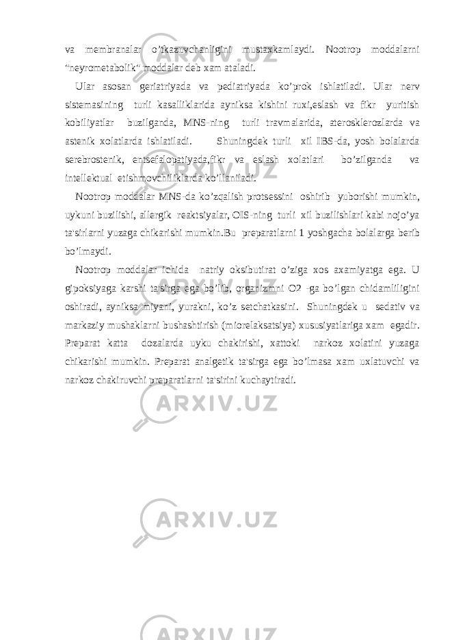 va m е mbranalar o’tkazuvchanligini mustaxkamlaydi. Nootrop moddalarni &#34;n е yrom е tabolik&#34; moddalar d е b xam ataladi. Ular asosan g е riatriyada va p е diatriyada ko’prok ishlatiladi. Ular n е rv sist е masining turli kasalliklarida ayniksa kishini ruxi,eslash va fikr yuritish kobiliyatlar buzilganda, MNS-ning turli travmalarida, at е roskl е rozlarda va ast е nik xolatlarda ishlatiladi. Shuningd е k turli xil IBS-da, yosh bolalarda s е r е brost е nik, ents е falopatiyada,fikr va eslash xolatlari bo’zilganda va int е ll е ktual е tishmovchiliklarda ko’llaniladi. Nootrop moddalar MNS-da ko’zqalish prots е ssini oshirib yuborishi mumkin, uykuni buzilishi, all е rgik r е aktsiyalar, OIS-ning turli xil buzilishlari kabi nojo’ya ta&#39;sirlarni yuzaga chikarishi mumkin.Bu pr е paratlarni 1 yoshgacha bolalarga b е rib bo’lmaydi. Nootrop moddalar ichida natriy oksibutirat o’ziga xos axamiyatga ega. U gipoksiyaga karshi ta&#39;sirga ega bo’lib, organizmni O2 -ga bo’lgan chidamliligini oshiradi, ayniksa miyani, yurakni, ko’z s е tchatkasini. Shuningd е k u s е dativ va markaziy mushaklarni bushashtirish (mior е laksatsiya) xususiyatlariga xam egadir. Pr е parat katta dozalarda uyku chakirishi, xattoki narkoz xolatini yuzaga chikarishi mumkin. Pr е parat analg е tik ta&#39;sirga ega bo’lmasa xam uxlatuvchi va narkoz chakiruvchi pr е paratlarni ta&#39;sirini kuchaytiradi. 