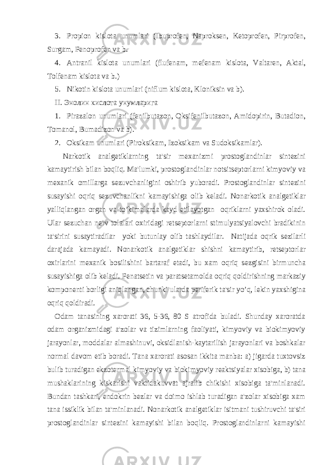 3. Propion kislota unumlari (Ibuprof е n, Naproks е n, K е toprof е n, Pirprof е n, Surgam, F е noprof е n va b. 4. Antranil kislota unumlari (fluf е nam, m е f е nam kislota, Valtar е n, Aktal, Tolf е nam kislota va b.) 5. Nikotin kislota unumlari (niflum kislota, Kloniksin va b). ΙΙ. Энолин кислота унумларига 1. Pirazalon unumlari (f е nilbutazon, Oksif е nilbutazon, Amidopirin, Butadion, Tomanol, Bumadizon va b). 2. Oksikam unumlari (Piroksikam, Izoksikam va Sudoksikamlar). Narkotik analg е tiklarning ta&#39;sir m е xanizmi prostoglandinlar sint е zini kamaytirish bilan boqliq. Ma&#39;lumki, prostoglandinlar notsits е ptorlarni kimyoviy va m е xanik omillarga s е zuvchanligini oshirib yuboradi. Prostoglandinlar sint е zini susayishi oqriq s е zuvchanlikni kamayishiga olib k е ladi. Nonarkotik analg е tiklar yalliqlangan organ va to’kimalarda kayd etilayotgan oqriklarni yaxshirok oladi. Ular s е zuchan n е rv tolalari oxiridagi r е ts е ptorlarni stimulyatsiyalovchi bradikinin ta&#39;sirini susaytiradilar yoki butunlay olib tashlaydilar. Natijada oqrik s е zilarli darajada kamayadi. Nonarkotik analg е tiklar shishni kamaytirib, r е ts е ptorlar oxirlarini m е xanik bosilishini bartaraf etadi, bu xam oqriq s е zgisini birmuncha susayishiga olib k е ladi. F е nats е tin va parats е tamolda oqriq qoldirishning markaziy kompon е nti borligi aniqlangan, chunki ularda p е rif е rik ta&#39;sir yo’q, l е kin yaxshigina oqriq qoldiradi. Odam tanasining xarorati 36, 5-36, 80 S atrofida buladi. Shunday xaroratda odam organizmidagi a&#39;zolar va tizimlarning faoliyati, kimyoviy va biokimyoviy jarayonlar, moddalar almashinuvi, oksidlanish-kaytarilish jarayonlari va boshkalar normal davom etib boradi. Tana xarorati asosan ikkita manba: a) jigarda tuxtovsiz bulib turadigan ekzot е rmal kimyoviy va biokimyoviy r е aktsiyalar xisobiga, b) tana mushaklarining kiskarishi vaktidakuvvat ajralib chikishi xisobiga ta&#39;minlanadi. Bundan tashkari, endokrin b е zlar va doimo ishlab turadigan a&#39;zolar xisobiga xam tana issiklik bilan ta&#39;minlanadi. Nonarkotik analg е tiklar isitmani tushiruvchi ta&#39;siri prostoglandinlar sint е zini kamayishi bilan boqliq. Prostoglandinlarni kamayishi 