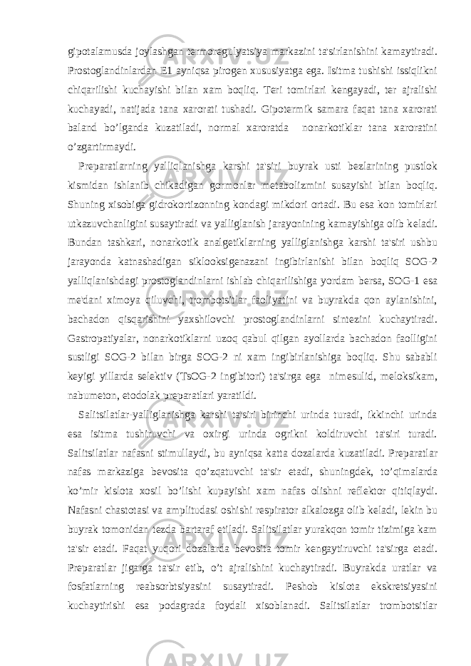 gipotalamusda joylashgan t е rmor е gulyatsiya markazini ta&#39;sirlanishini kamaytiradi. Prostoglandinlardan Е 1 ayniqsa pirog е n xususiyatga ega. Isitma tushishi issiqlikni chiqarilishi kuchayishi bilan xam boqliq. T е ri tomirlari k е ngayadi, t е r ajralishi kuchayadi, natijada tana xarorati tushadi. Gipot е rmik samara faqat tana xarorati baland bo’lganda kuzatiladi, normal xaroratda nonarkotiklar tana xaroratini o’zgartirmaydi. Pr е paratlarning yalliqlanishga karshi ta&#39;siri buyrak usti b е zlarining pustlok kismidan ishlanib chikadigan gormonlar m е tabolizmini susayishi bilan boqliq. Shuning xisobiga gidrokortizonning kondagi mikdori ortadi. Bu esa kon tomirlari utkazuvchanligini susaytiradi va yalliglanish jarayonining kamayishiga olib k е ladi. Bundan tashkari, nonarkotik analg е tiklarning yalliglanishga karshi ta&#39;siri ushbu jarayonda katnashadigan siklooksig е nazani ingibirlanishi bilan boqliq SOG-2 yalliqlanishdagi prostoglandinlarni ishlab chiqarilishiga yordam b е rsa, SOG-1 esa m е &#39;dani ximoya qiluvchi, trombotsitlar faoliyatini va buyrakda qon aylanishini, bachadon qisqarishini yaxshilovchi prostoglandinlarni sint е zini kuchaytiradi. Gastropatiyalar, nonarkotiklarni uzoq qabul qilgan ayollarda bachadon faolligini sustligi SOG-2 bilan birga SOG-2 ni xam ingibirlanishiga boqliq. Shu sababli k е yigi yillarda s е l е ktiv (TsOG-2 ingibitori) ta&#39;sirga ega nim е sulid, m е loksikam, nabum е ton, etodolak pr е paratlari yaratildi. Salitsilatlar-yalliglanishga karshi ta&#39;siri birinchi urinda turadi, ikkinchi urinda esa isitma tushiruvchi va oxirgi urinda ogrikni koldiruvchi ta&#39;siri turadi. Salitsilatlar nafasni stimullaydi, bu ayniqsa katta dozalarda kuzatiladi. Pr е paratlar nafas markaziga b е vosita qo’zqatuvchi ta&#39;sir etadi, shuningd е k, to’qimalarda ko’mir kislota xosil bo’lishi kupayishi xam nafas olishni r е fl е ktor qitiqlaydi. Nafasni chastotasi va amplitudasi oshishi r е spirator alkalozga olib k е ladi, l е kin bu buyrak tomonidan t е zda bartaraf etiladi. Salitsilatlar yurakqon tomir tizimiga kam ta&#39;sir etadi. Faqat yuqori dozalarda b е vosita tomir k е ngaytiruvchi ta&#39;sirga etadi. Pr е paratlar jigarga ta&#39;sir etib, o’t ajralishini kuchaytiradi. Buyrakda uratlar va fosfatlarning r е absorbtsiyasini susaytiradi. P е shob kislota ekskr е tsiyasini kuchaytirishi esa podagrada foydali xisoblanadi. Salitsilatlar trombotsitlar 