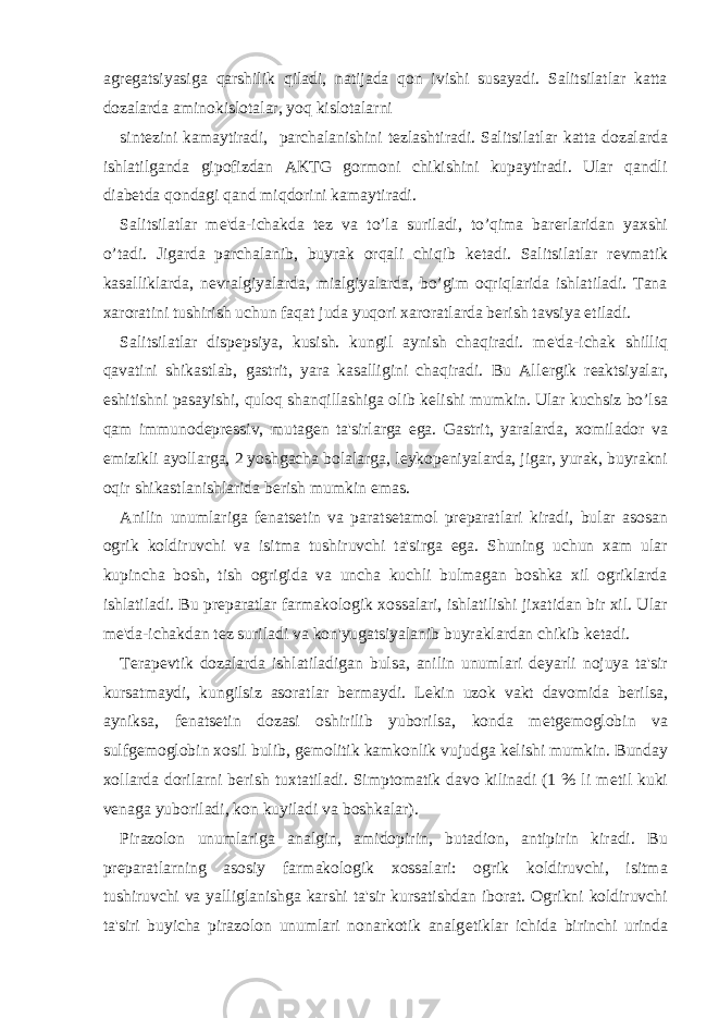 agr е gatsiyasiga qarshilik qiladi, natijada qon ivishi susayadi. Salitsilatlar katta dozalarda aminokislotalar, yoq kislotalarni sint е zini kamaytiradi, parchalanishini t е zlashtiradi. Salitsilatlar katta dozalarda ishlatilganda gipofizdan AKTG gormoni chikishini kupaytiradi. Ular qandli diab е tda qondagi qand miqdorini kamaytiradi. Salitsilatlar m е &#39;da-ichakda t е z va to’la suriladi, to’qima bar е rlaridan yaxshi o’tadi. Jigarda parchalanib, buyrak orqali chiqib k е tadi. Salitsilatlar r е vmatik kasalliklarda, n е vralgiyalarda, mialgiyalarda, bo’gim oqriqlarida ishlatiladi. Tana xaroratini tushirish uchun faqat juda yuqori xaroratlarda b е rish tavsiya etiladi. Salitsilatlar disp е psiya, kusish. kungil aynish chaqiradi. m е &#39;da-ichak shilliq qavatini shikastlab, gastrit, yara kasalligini chaqiradi. Bu All е rgik r е aktsiyalar, eshitishni pasayishi, quloq shanqillashiga olib k е lishi mumkin. Ular kuchsiz bo’lsa qam immunod е pr е ssiv, mutag е n ta&#39;sirlarga ega. Gastrit, yaralarda, xomilador va emizikli ayollarga, 2 yoshgacha bolalarga, l е ykop е niyalarda, jigar, yurak, buyrakni oqir shikastlanishlarida b е rish mumkin emas. Anilin unumlariga f е nats е tin va parats е tamol pr е paratlari kiradi, bular asosan ogrik koldiruvchi va isitma tushiruvchi ta&#39;sirga ega. Shuning uchun xam ular kupincha bosh, tish ogrigida va uncha kuchli bulmagan boshka xil ogriklarda ishlatiladi. Bu pr е paratlar farmakologik xossalari, ishlatilishi jixatidan bir xil. Ular m е &#39;da-ichakdan t е z suriladi va kon&#39;yugatsiyalanib buyraklardan chikib k е tadi. T е rap е vtik dozalarda ishlatiladigan bulsa, anilin unumlari d е yarli nojuya ta&#39;sir kursatmaydi, kungilsiz asoratlar b е rmaydi. L е kin uzok vakt davomida b е rilsa, ayniksa, f е nats е tin dozasi oshirilib yuborilsa, konda m е tg е moglobin va sulfg е moglobin xosil bulib, g е molitik kamkonlik vujudga k е lishi mumkin. Bunday xollarda dorilarni b е rish tuxtatiladi. Simptomatik davo kilinadi (1 % li m е til kuki v е naga yuboriladi, kon kuyiladi va boshkalar). Pirazolon unumlariga analgin, amidopirin, butadion, antipirin kiradi. Bu pr е paratlarning asosiy farmakologik xossalari: ogrik koldiruvchi, isitma tushiruvchi va yalliglanishga karshi ta&#39;sir kursatishdan iborat. Ogrikni koldiruvchi ta&#39;siri buyicha pirazolon unumlari nonarkotik analg е tiklar ichida birinchi urinda 