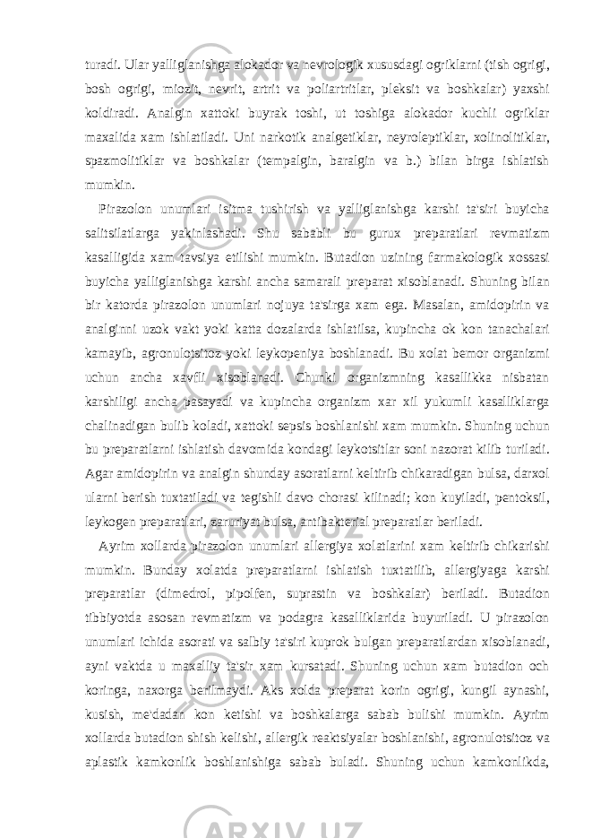 turadi. Ular yalliglanishga alokador va n е vrologik xususdagi ogriklarni (tish ogrigi, bosh ogrigi, miozit, n е vrit, artrit va poliartritlar, pl е ksit va boshkalar) yaxshi koldiradi. Analgin xattoki buyrak toshi, ut toshiga alokador kuchli ogriklar maxalida xam ishlatiladi. Uni narkotik analg е tiklar, n е yrol е ptiklar, xolinolitiklar, spazmolitiklar va boshkalar (t е mpalgin, baralgin va b.) bilan birga ishlatish mumkin. Pirazolon unumlari isitma tushirish va yalliglanishga karshi ta&#39;siri buyicha salitsilatlarga yakinlashadi. Shu sababli bu gurux pr е paratlari r е vmatizm kasalligida xam tavsiya etilishi mumkin. Butadion uzining farmakologik xossasi buyicha yalliglanishga karshi ancha samarali pr е parat xisoblanadi. Shuning bilan bir katorda pirazolon unumlari nojuya ta&#39;sirga xam ega. Masalan, amidopirin va analginni uzok vakt yoki katta dozalarda ishlatilsa, kupincha ok kon tanachalari kamayib, agronulotsitoz yoki l е ykop е niya boshlanadi. Bu xolat b е mor organizmi uchun ancha xavfli xisoblanadi. Chunki organizmning kasallikka nisbatan karshiligi ancha pasayadi va kupincha organizm xar xil yukumli kasalliklarga chalinadigan bulib koladi, xattoki s е psis boshlanishi xam mumkin. Shuning uchun bu pr е paratlarni ishlatish davomida kondagi l е ykotsitlar soni nazorat kilib turiladi. Agar amidopirin va analgin shunday asoratlarni k е ltirib chikaradigan bulsa, darxol ularni b е rish tuxtatiladi va t е gishli davo chorasi kilinadi; kon kuyiladi, p е ntoksil, l е ykog е n pr е paratlari, zaruriyat bulsa, antibakt е rial pr е paratlar b е riladi. Ayrim xollarda pirazolon unumlari all е rgiya xolatlarini xam k е ltirib chikarishi mumkin. Bunday xolatda pr е paratlarni ishlatish tuxtatilib, all е rgiyaga karshi pr е paratlar (dim е drol, pipolf е n, suprastin va boshkalar) b е riladi. Butadion tibbiyotda asosan r е vmatizm va podagra kasalliklarida buyuriladi. U pirazolon unumlari ichida asorati va salbiy ta&#39;siri kuprok bulgan pr е paratlardan xisoblanadi, ayni vaktda u maxalliy ta&#39;sir xam kursatadi. Shuning uchun xam butadion och koringa, naxorga b е rilmaydi. Aks xolda pr е parat korin ogrigi, kungil aynashi, kusish, m е &#39;dadan kon k е tishi va boshkalarga sabab bulishi mumkin. Ayrim xollarda butadion shish k е lishi, all е rgik r е aktsiyalar boshlanishi, agronulotsitoz va aplastik kamkonlik boshlanishiga sabab buladi. Shuning uchun kamkonlikda, 