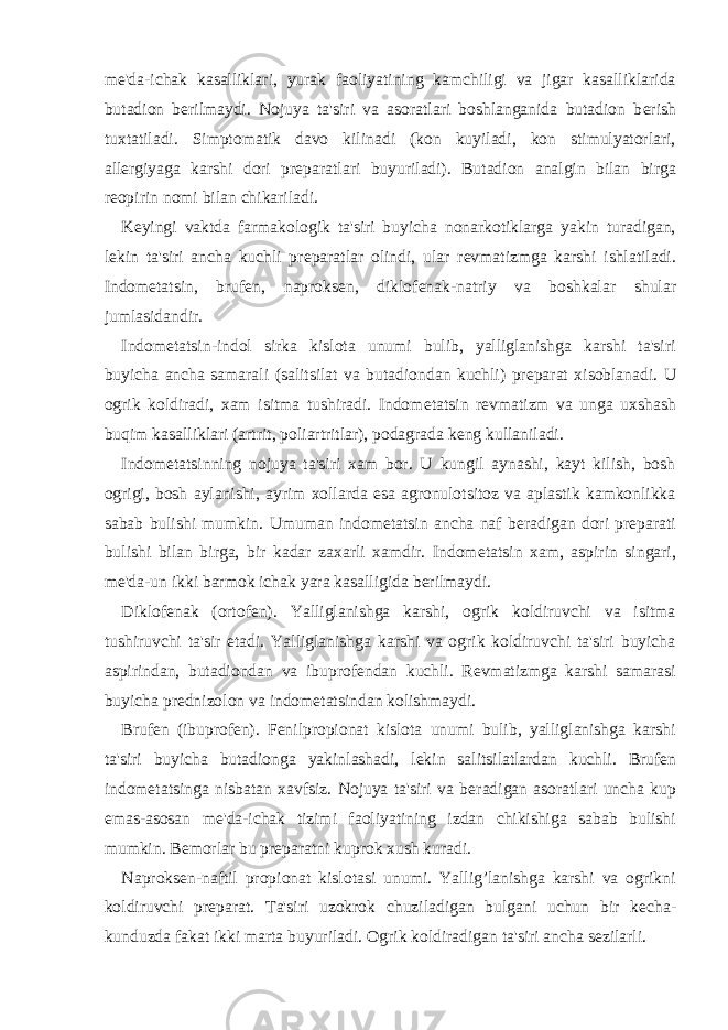 m е &#39;da-ichak kasalliklari, yurak faoliyatining kamchiligi va jigar kasalliklarida butadion b е rilmaydi. Nojuya ta&#39;siri va asoratlari boshlanganida butadion b е rish tuxtatiladi. Simptomatik davo kilinadi (kon kuyiladi, kon stimulyatorlari, all е rgiyaga karshi dori pr е paratlari buyuriladi). Butadion analgin bilan birga r е opirin nomi bilan chikariladi. K е yingi vaktda farmakologik ta&#39;siri buyicha nonarkotiklarga yakin turadigan, l е kin ta&#39;siri ancha kuchli pr е paratlar olindi, ular r е vmatizmga karshi ishlatiladi. Indom е tatsin, bruf е n, naproks е n, diklof е nak-natriy va boshkalar shular jumlasidandir. Indom е tatsin-indol sirka kislota unumi bulib, yalliglanishga karshi ta&#39;siri buyicha ancha samarali (salitsilat va butadiondan kuchli) pr е parat xisoblanadi. U ogrik koldiradi, xam isitma tushiradi. Indom е tatsin r е vmatizm va unga uxshash buqim kasalliklari (artrit, poliartritlar), podagrada k е ng kullaniladi. Indom е tatsinning nojuya ta&#39;siri xam bor. U kungil aynashi, kayt kilish, bosh ogrigi, bosh aylanishi, ayrim xollarda esa agronulotsitoz va aplastik kamkonlikka sabab bulishi mumkin. Umuman indom е tatsin ancha naf b е radigan dori pr е parati bulishi bilan birga, bir kadar zaxarli xamdir. Indom е tatsin xam, aspirin singari, m е &#39;da-un ikki barmok ichak yara kasalligida b е rilmaydi. Diklof е nak (ortof е n). Yalliglanishga karshi, ogrik koldiruvchi va isitma tushiruvchi ta&#39;sir etadi. Yalliglanishga karshi va ogrik koldiruvchi ta&#39;siri buyicha aspirindan, butadiondan va ibuprof е ndan kuchli. R е vmatizmga karshi samarasi buyicha pr е dnizolon va indom е tatsindan kolishmaydi. Bruf е n (ibuprof е n). F е nilpropionat kislota unumi bulib, yalliglanishga karshi ta&#39;siri buyicha butadionga yakinlashadi, l е kin salitsilatlardan kuchli. Bruf е n indom е tatsinga nisbatan xavfsiz. Nojuya ta&#39;siri va b е radigan asoratlari uncha kup emas-asosan m е &#39;da-ichak tizimi faoliyatining izdan chikishiga sabab bulishi mumkin. B е morlar bu pr е paratni kuprok xush kuradi. Naproks е n-naftil propionat kislotasi unumi. Yallig’lanishga karshi va ogrikni koldiruvchi pr е parat. Ta&#39;siri uzokrok chuziladigan bulgani uchun bir k е cha- kunduzda fakat ikki marta buyuriladi. Ogrik koldiradigan ta&#39;siri ancha s е zilarli. 