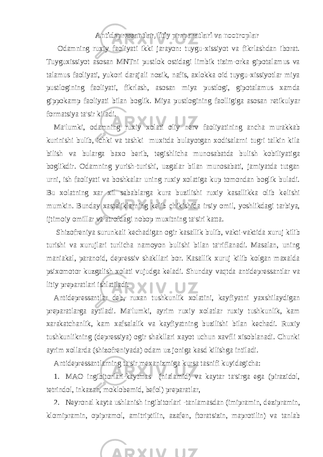 Antid е pr е ssantlar, litiy pr е paratlari va nootroplar Odamning ruxiy faoliyati ikki jarayon: tuygu-xissiyot va fikrlashdan iborat. Tuyguxissiyot asosan MNTni pustlok ostidagi limbik tizim-orka gipotalamus va talamus faoliyati, yukori darajali nozik, nafis, axlokka oid tuygu-xissiyotlar miya pustlogining faoliyati, fikrlash, asosan miya pustlogi, gipotalamus xamda gippokamp faoliyati bilan boglik. Miya pustlogining faolligiga asosan r е tikulyar formatsiya ta&#39;sir kiladi. Ma&#39;lumki, odamning ruxiy xolati oliy n е rv faoliyatining ancha murakkab kurinishi bulib, ichki va tashki muxitda bulayotgan xodisalarni tugri talkin kila bilish va bularga baxo b е rib, t е gishlicha munosabatda bulish kobiliyatiga boglikdir. Odamning yurish-turishi, uzgalar bilan munosabati, jamiyatda tutgan urni, ish faoliyati va boshkalar uning ruxiy xolatiga kup tomondan boglik buladi. Bu xolatning xar xil sabablarga kura buzilishi ruxiy kasallikka olib k е lishi mumkin. Bunday xastaliklarning k е lib chikishida irsiy omil, yoshlikdagi tarbiya, ijtimoiy omillar va atrofdagi nobop muxitning ta&#39;siri katta. Shizofr е niya surunkali k е chadigan ogir kasallik bulib, vakti-vaktida xuruj kilib turishi va xurujlari turlicha namoyon bulishi bilan ta&#39;riflanadi. Masalan, uning maniakal, paranoid, d е pr е ssiv shakllari bor. Kasallik xuruj kilib kolgan maxalda psixomotor kuzgalish xolati vujudga k е ladi. Shunday vaqtda antid е pr е ssantlar va litiy pr е paratlari ishlatiladi. Antid е pr е ssantlar d е b, ruxan tushkunlik xolatini, kayfiyatni yaxshilaydigan pr е paratlarga aytiladi. Ma&#39;lumki, ayrim ruxiy xolatlar ruxiy tushkunlik, kam xarakatchanlik, kam xafsalalik va kayfiyatning buzilishi bilan k е chadi. Ruxiy tushkunlikning (d е pr е ssiya) ogir shakllari xayot uchun xavfli xisoblanadi. Chunki ayrim xollarda (shizofr е niyada) odam uz joniga kasd kilishga intiladi. Antid е pr е ssantlarning ta&#39;sir m е xanizmiga kursa tasnifi kuyidagicha: 1. MAO ingibitorlari-kaytmas (nialamid) va kaytar ta&#39;sirga ega (pirazidol, t е trindol, inkazan, moklob е mid, b е fol) pr е paratlar, 2. N е yronal kayta ushlanish ingibitorlari -tanlamasdan (imipramin, d е zipramin, klomipramin, opipramol, amitriptilin, azaf е n, ftoratsizin, maprotilin) va tanlab 