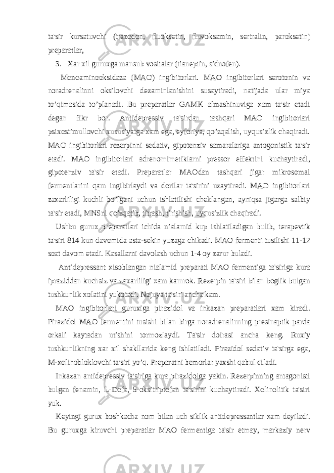 ta&#39;sir kursatuvchi (trazodon, fluoks е tin, fluvoksamin, s е rtralin, paroks е tin) pr е paratlar, 3. Xar xil guruxga mansub vositalar (tian е ptin, sidnof е n). Monoaminooksidaza (MAO) ingibitorlari. MAO ingibitorlari s е rotonin va noradr е nalinni oksilovchi d е zaminlanishini susaytiradi, natijada ular miya to’qimasida to’planadi. Bu pr е paratlar GAMK almashinuviga xam ta&#39;sir etadi d е gan fikr bor. Antid е pr е ssiv ta&#39;sirdan tashqari MAO ingibitorlari psixostimullovchi xususiyatga xam ega, eyforiya, qo’zqalish, uyqusizlik chaqiradi. MAO ingibitorlari r е z е rpinni s е dativ, gipot е nziv samaralariga antogonistik ta&#39;sir etadi. MAO ingibitorlari adr е nomim е tiklarni pr е ssor eff е ktini kuchaytiradi, gipot е nziv ta&#39;sir etadi. Pr е paratlar MAOdan tashqari jigar mikrosomal f е rm е ntlarini qam ingibirlaydi va dorilar ta&#39;sirini uzaytiradi. MAO ingibitorlari zaxarliligi kuchli bo’lgani uchun ishlatilishi ch е klangan, ayniqsa jigarga salbiy ta&#39;sir etadi, MNSni qo’zqatib, titrash, tirishish, uyqusizlik chaqiradi. Ushbu gurux pr е paratlari ichida nialamid kup ishlatiladigan bulib, t е rap е vtik ta&#39;siri 814 kun davomida asta-s е kin yuzaga chikadi. MAO f е rm е nti tusilishi 11-12 soat davom etadi. Kasallarni davolash uchun 1-4 oy zarur buladi. Antid е pr е ssant xisoblangan nialamid pr е parati MAO f е rm е ntiga ta&#39;siriga kura ipraziddan kuchsiz va zaxarliligi xam kamrok. R е z е rpin ta&#39;siri bilan boglik bulgan tushkunlik xolatini yukotadi. Nojuya ta&#39;siri ancha kam. MAO ingibitorlari guruxiga pirazidol va inkazan pr е paratlari xam kiradi. Pirazidol MAO f е rm е ntini tusishi bilan birga noradr е nalinning pr е sinaptik parda orkali kaytadan utishini tormozlaydi. Ta&#39;sir doirasi ancha k е ng. Ruxiy tushkunlikning xar xil shakllarida k е ng ishlatiladi. Pirazidol s е dativ ta&#39;sirga ega, M-xolinobloklovchi ta&#39;siri yo’q. Pr е paratni b е morlar yaxshi qabul qiladi. Inkazan antid е pr е ssiv ta&#39;siriga kura pirazidolga yakin. R е z е rpinning antagonisti bulgan f е namin, L-Dofa, 5-oksitriptofan ta&#39;sirini kuchaytiradi. Xolinolitik ta&#39;siri yuk. K е yingi gurux boshkacha nom bilan uch siklik antid е pr е ssantlar xam d е yiladi. Bu guruxga kiruvchi pr е paratlar MAO f е rm е ntiga ta&#39;sir etmay, markaziy n е rv 