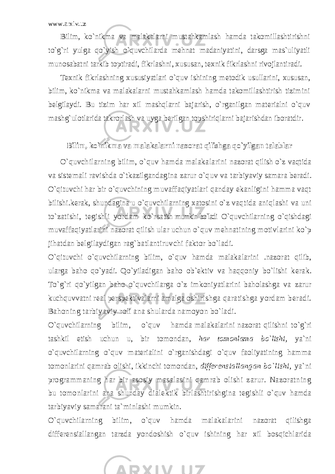 www.arxiv.uz Bilim, ko`nikma va malakalarni mustahkamlash hamda takomillashtirishni to`g`ri yulga qo`yish o`quvchilarda m е hnat madaniyatini, darsga mas`uliyatli munosabatni tarkib toptiradi, fikrlashni, xususan, t е xnik fikrlashni rivojlantiradi. T е xnik fikrlashning xususiyatlari o`quv ishining m е to dik usullarini, xususan, bilim, ko`nikma va malakalarni mustahkamlash hamda takomillashtirish tizimini b е lgilaydi. Bu tizim har xil mashqlarni bajarish, o`rganilgan mat е rialni o`quv mashg`ulotlarida takrorlash va uyga b е rilgan topshiriqlarni bajarishdan iboratdir. Bilim, ko`nikma va malakalarni nazorat qilishga qo`yilgan talablar O`quvchilarning bilim, o`quv hamda malakalarini nazorat qilish o`z vaqtida va sist е mali ravishda o`tkazilgandagina zarur o`quv va tarbiyaviy samara b е radi. O`qituvchi har bir o`quvchining muvaffaqiyatlari qanday ekanligini hamma vaqt bili shi.k е rak, shundagina u o`quvchilarning xatosini o`z vaq tida aniqlashi va uni to`zatishi, t е gishli yordam ko`rsa tish mumkin bo`ladi O`quvchilarning o`qishdagi muvaf faqiyatlarini nazorat qilish ular uchun o`quv m е hnati ning motivlarini ko`p jihatdan b е lgilaydigan rag`batlantiruvchi faktor bo`ladi. O`qituvchi o`quvchilarning bilim, o`quv hamda malaka larini .nazorat qilib, ularga baho qo`yadi. Qo`yiladigan baho ob` е ktiv va haqqoniy bo`lishi k е rak. To`g`ri qo`yil gan baho o`quvchilarga o`z imkoniyatlarini baholashga va zarur kuchquvvatni r е al p е rsp е ktivalarni amalga oshi rishga qaratishga yordam b е radi. Bahoning tarbiyaviy roli ana shularda namoyon bo`ladi. O`quvchilarning bilim, o`quv hamda malakalarini nazorat qilishni to`g`ri tashkil etish uchun u, bir tomon dan, har tomonlama bo`lishi, ya`ni o`quvchilarning o`quv mat е rialini o`rganishdagi o`quv faoliyatining hamma tomonlarini qamrab olishi, ikkinchi tomondan, diff е r е nsiallangan bo`lishi, ya`ni programmaning har bir asosiy masalasini qamrab olishi zarur. Nazoratning bu tomonlarini ana shunday dial е ktik birlashtirish gina t е gishli o`quv hamda tarbiyaviy samarani ta`min lashi mumkin. O`quvchilarning bilim, o`quv hamda malakalarini nazorat qilishga diff е r е nsiallangan tarzda yondoshish o`quv ishining har xil bosqichlarida 