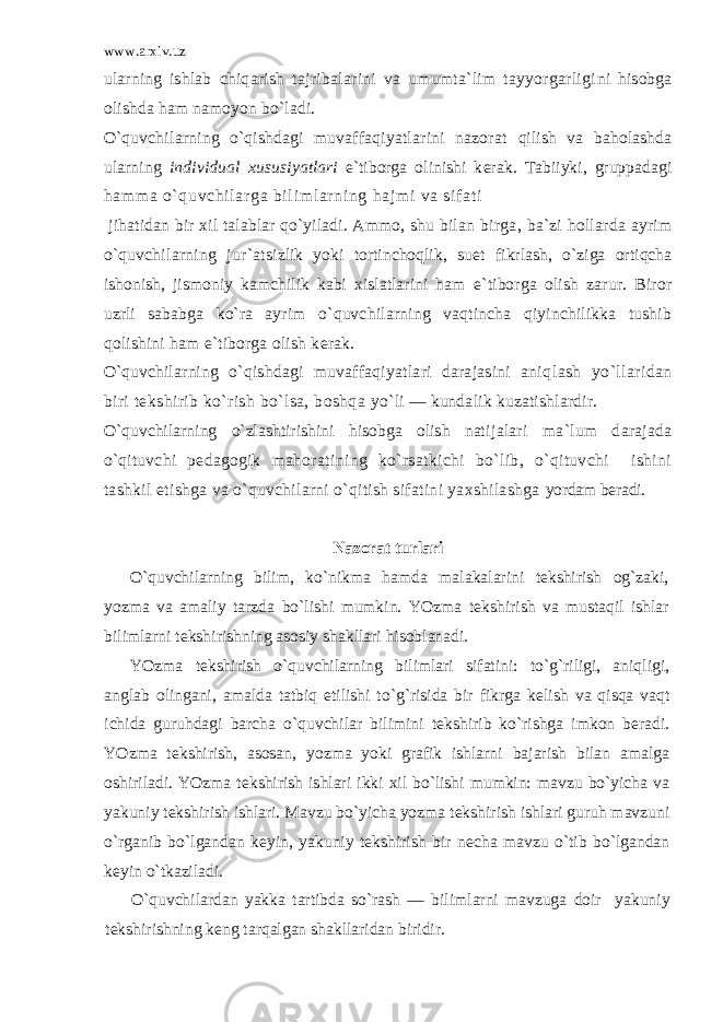 www.arxiv.uz ularning ishlab chiqarish tajribalarini va umumta`lim tayyorgarligi ni hisobga olishda ham namoyon bo`ladi. O`quvchilarning o`qishdagi muvaffaqiyatlarini nazorat qilish va baholashda ularning individual xususi yatlari e`tiborga olinishi k е rak. Tabiiyki, gruppadagi ham m a o` quvchi l ar ga bi l i m l ar ni ng haj m i va si f at i jihatidan bir xil talablar qo`yiladi. Ammo, shu bilan birga, ba`zi hollarda ayrim o`quvchilarning jur`at sizlik yoki tortinchoqlik, su е t fikrlash, o`ziga ortiqcha ishonish, jismoniy kamchilik kabi xislatlarini ham e`tiborga olish zarur. Biror uzrli sababga ko`ra ayrim o`quvchilarning vaqtincha qiyinchilikka tushib qolishini ham e`tiborga olish k е rak. O`quvchi larning o`qishdagi muvaffaqiyatlari darajasini aniq lash yo`llaridan biri tеkshirib ko`rish bo`lsa, boshqa yo`li — kundalik kuzatishlardir. O`quvchilarning o`zlashtirishini hisobga olish nati jalari ma`lum darajada o`qituvchi pеdagogik mahora tining ko`rsatkichi bo`lib, o`qituvchi ishini tashkil etishga va o`quvchilarni o`qitish sifatini yaxshilashga yordam bеradi. Nazorat turlari O`quvchilarning bilim, ko`nikma hamda malakalarini tеkshirish og`zaki, yozma va amaliy tarzda bo`lishi mumkin. YOzma t е kshirish va mustaqil ishlar bilimlarni t е kshirishning asosiy shakllari hisoblanadi. YOzma t е kshirish o`quvchilarning bilimlari sifatini: to`g`riligi, aniqligi, anglab olingani, amalda tatbiq etilishi to`g`risida bir fikrga k е lish va qisqa vaqt ichida guruhdagi barcha o`quvchilar bilimini t е kshirib ko`rishga imkon b е radi. YOzma t е kshirish, asosan, yozma yoki grafik ishlarni bajarish bilan amalga oshiriladi. YOzma t е kshirish ishlari ikki xil bo`lishi mumkin: mavzu bo`yicha va yakuniy t е kshirish ishlari. Mavzu bo`yicha yozma t е kshirish ishlari guruh mavzuni o`rganib bo`lgandan k е yin, yakuniy t е kshirish bir n е cha mavzu o`tib bo`lgandan k е yin o`tkaziladi. O`quvchilardan yakka tartibda so`rash — bilimlarni mavzuga doir yakuniy t е kshirishning k е ng tarqalgan shakllaridan biridir. 