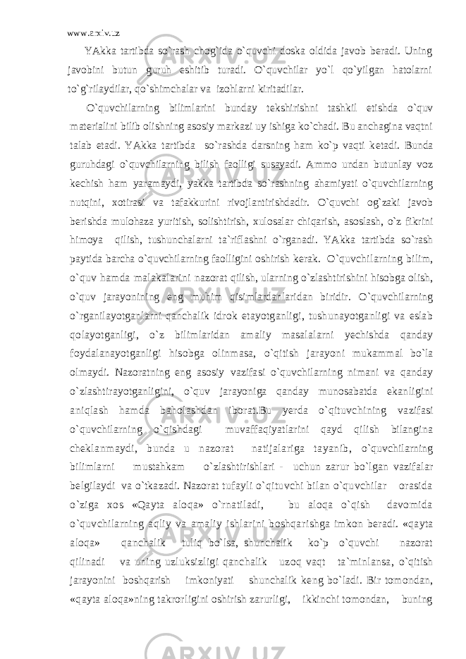 www.arxiv.uz YAkka tartibda so`rash chog`ida o`quvchi doska oldida javob b е radi. Uning javobini butun guruh eshitib turadi. O`quvchilar yo`l qo`yilgan hatolarni to`g`rilaydilar, qo`shimchalar va izohlarni kiritadilar. O`quvchilarning bilimlarini bunday t е kshirishni tashkil etishda o`quv mat е rialini bilib olishning asosiy markazi uy ishiga ko`chadi. Bu anchagina vaqtni talab etadi. YAkka tartibda so`rashda darsning ham ko`p vaqti k е tadi. Bunda guruhdagi o`quvchilarning bilish faolligi susayadi. Ammo undan butunlay voz k е chish ham yaramaydi, yakka tartibda so`rashning ahamiyati o`quvchilarning nutqini, xotirasi va tafakkurini rivojlantirishdadir. O`quvchi og`zaki javob b е rishda mulohaza yuritish, solishtirish, xulosalar chiqarish, asoslash, o`z fikrini himoya qilish, tushunchalarni ta`riflashni o`rganadi. YAkka tartibda so`rash paytida barcha o`quvchilarning faolligini oshirish k е rak. O`quvchilarning bilim, o`quv hamda malakalarini nazorat qilish, ularning o`zlashtirishini hisobga olish, o`quv jarayonining eng muhim qisimlardanlaridan biridir. O`quvchilarning o`rganilayotganlarni qanchalik idrok etayotganligi, tushunayotganligi va eslab qolayotganligi, o`z bilimlaridan amaliy masalalarni yechishda qanday foydalanayotganligi hisobga olinmasa, o`qitish jarayon i mukammal bo`la olmaydi. Nazoratning eng asosiy vazifasi o`quvchilarning nimani va qanday o`zlashtira yotganligini, o`quv jarayoniga qanday munosabatda ekan ligini aniqlash hamda baholashdan iborat.Bu yerda o`qituvchining vazifasi o`quvchilarning o`qishdagi muvaffaqiyatlarini qayd qilish bilangina ch е k lanmaydi, bunda u nazorat natijalariga tayanib, o`quvchilarning bilimlarni mustahkam o`zlashtirishlari - uchun zarur bo`lgan vazifalar b е lgilaydi va o`tkazadi. Nazorat tufayli o`qituvchi bilan o`quvchilar orasida o`ziga xos «Qayta aloqa» o`rnatiladi, bu aloqa o`qish davomida o`quvchilarning aqliy va amaliy ishlarini boshqa rishga imkon b е radi. «qayta aloqa» qanchalik tuliq bo`lsa, shunchalik ko`p o`quvchi nazorat qilinadi va uning uzluksizligi qanchalik uzoq vaqt ta`minlansa, o`qitish jarayonini boshqarish imkoniyati shunchalik k е ng bo`ladi. Bir tomondan, «qayta aloqa»ning takror ligini oshirish zarurligi, ikkinchi tomondan, buning 