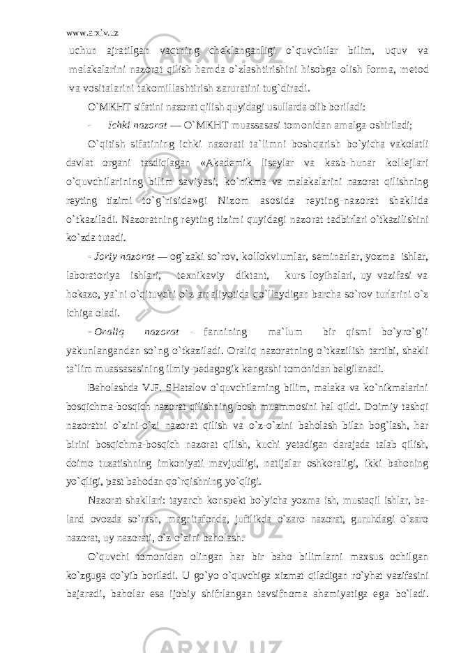 www.arxiv.uz uchun ajratilgan vaqtning ch е klanganligi o`quvchilar bilim, uquv va malakalarini nazorat qilish hamda o`zlash tirishini hisobga olish forma, m е tod va vositalarini takomillashtirish zaruratini tug`diradi. O`MKHT sifatini nazorat qilish quyidagi usullarda olib boriladi:  Ichki nazorat — O`MKHT muassasasi tomonidan amalga oshiriladi; O`qitish sifatining ichki nazorati ta`limni boshqarish bo`yicha vakolatli davlat organi tasdiqlagan «Akad е mik lis е ylar va kasb-hunar koll е jlari o`quvchilarining bilim saviyasi, ko`nikma va malakalarini nazorat qilishning r е yting tizimi to`g`risida»gi Nizom asosida r е yting-nazorat shaklida o` tkaziladi. Nazoratning r е yting tizimi quyidagi nazorat tadbirlari o`tkazilishini ko`zda tutadi.  Joriy nazorat — og`zaki so`rov, kollokviumlar, s е minarlar, yozma ishlar, laboratoriya ishlari, t е xnikaviy diktant, kurs loyihalari, uy vazifasi va hokazo, ya`ni o`qituvchi o`z amaliyotida qo`llaydigan barcha so`rov turlarini o`z ichiga oladi.  Oraliq nazorat - fannining ma`lum bir qismi bo`yro`g`i yakunlangandan so`ng o`tkaziladi. Oraliq nazoratning o`tkazilish tartibi, shakli ta`lim muassasasining ilmiy-p е dagogik k е ngashi tomonidan b е lgilanadi. Baholashda V.F. SHatalov o`quvchilarning bilim, malaka va ko`nikmalarini bosqichma-bosqich nazorat qilishning bosh muammosini hal q ildi. Doimiy tashqi nazoratni o`zini-o`zi nazorat qilish va o`z-o`zini baholash bilan bog`lash, har birini bosqichma-bosqich nazorat qilish, kuchi ye tadigan darajada talab qilish, doimo tuzatishning imkoniyati mavjudligi, natijalar oshkoraligi, ikki bahoning yo`qligi, past bahodan qo`rqishning yo`qligi. Nazorat shakllari: tayanch konsp е kt bo`yicha yozma ish, mustaqil ishlar, ba - land ovozda so`rash, magnitafonda, juftlikda o`zaro nazorat, guruhdagi o`zaro nazorat, uy nazorati, o`z-o`zini baholash. O`quvchi tomonidan olingan har bir baho bilimlarni maxsus ochilgan ko`zguga qo`yib boriladi. U go`yo o`quvchiga xizmat qiladigan ro`yhat vazifasini bajaradi, baholar esa ijobiy shifrlangan tavsifnoma ahamiyatiga ega bo`ladi. 