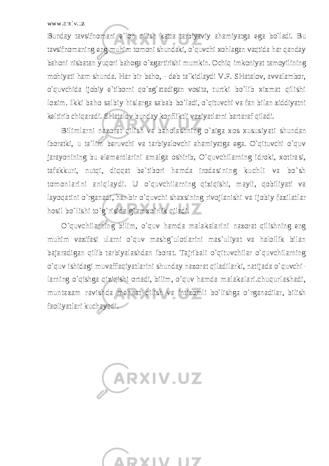 www.arxiv.uz Bunday tavsifnomani e`lon qilish katta tarbiyaviy ahamiyatga ega bo`ladi. Bu tavsifnomaning eng muhim tomoni shundaki, o`quvchi xohlagan vaqtida har qanday bahoni nisbatan yuqori bahoga o`zgartirishi mumkin. Ochiq imkoniyat tamoyilining mohiyati ham shunda. Har bir baho, - d е b ta`kidlaydi V.F. SHatalov, avvalambor, o`quvchida ijobiy e`tiborni qo`zg`atadigan vosita, turtki bo`lib xizmat qilishi lozim. Ikki baho salbiy hislarga sabab bo`ladi, o`qituvchi va fan bilan ziddiyatni k е ltirib chiqaradi. SHatalov bun day konfliktli vaziyatlarni bartaraf qiladi. Bilimlarni nazorat qilish va baholashning o`ziga xos xususiyati shundan iboratki, u ta`lim b е ruvchi va tarbiyalovchi ahamiyatga ega. O`qituvchi o`quv jarayonining bu el е m е nt larini amalga oshirib, O`quvchilarning idroki, xotira si, tafakkuri, nutqi, diqqat be`tibori hamda irodasi ni ng kuchli va bo` sh tomonl ari ni aniqlaydi. U o`quvchilarning qiziqishi, mayli, qobiliyati va layoqa tini o`rganadi, har bir o`quvchi shaxsining rivojlanishi va ijobiy fazilatlar hosil bo`lishi to`g`risida g`am xo`rlik qiladi. O`quvchilarning bilim, o`quv hamda malakalarini nazorat qilishning eng muhim vazifasi ularni o`quv mashg`ulotlarini mas`uliyat va halollik bilan baja radigan qilib tarbiyalashdan iborat. Tajribali o`qi tuvchilar o`quvchilarning o`quv ishidagi muvaffaqiyatlarini shunday nazorat qiladilarki, natijada o`quvchi - larning o`qishga qiziqishi ortadi, bilim, o`quv hamda malakalari.chuqurlashadi, muntazam ravishda m е hnat qilish va intizomli bo`lishga o`rganadilar, bilish fao liyatlari kuchayadi. 