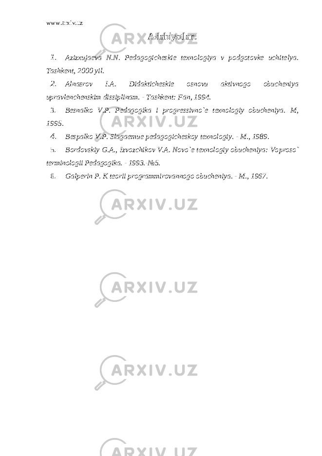 www.arxiv.uz Adabiyotlar : 1. Azizxujaеva N.N. Pеdagogichеskiе tеxnologiya v podgotovkе uchitе lya. Tashkеnt, 2000 yil. 2. Alnasrov I.A. Didaktichеskiе osnovu aktivnogo obuchеniya upravlеnchеnskim dissiplinam. - Tashkеnt: Fan, 1994. 3. Bеsnalko V.P. Pеdagogika i progrеssivno`е tеxnologiy obuchеniya. M, 1995. 4. Bеspalko V.P. Slagaеmuе pеdagogichеskoy tеxnologiy. - M., 1989. 5. Bordovskiy G.A., Izvozchikov V.A. Novo`е tеxnologiy obuchеniya: Vo proso` tеrminologii Pеdagogika. - 1993.-№5. 6. Galp е rin P. K t е orii programmirovannogo obuch е niya. - M., 1967. 