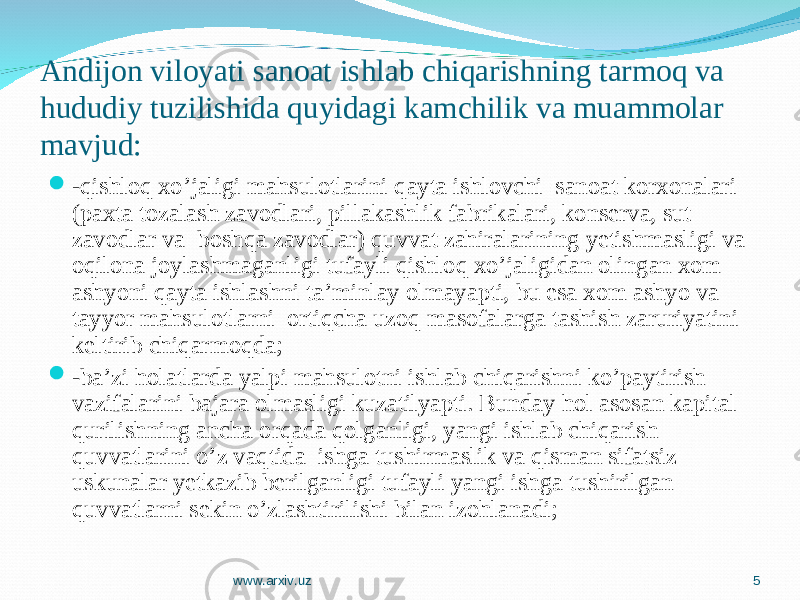 Andijon viloyati sanoat ishlab chiqarishning tarmoq va hududiy tuzilishida quyidagi kamchilik va muammolar mavjud:  -qishloq xo’jaligi mahsulotlarini qayta ishlovchi sanoat korxonalari (paxta tozalash zavodlari, pillakashlik fabrikalari, konserva, sut zavodlar va boshqa zavodlar) quvvat zahiralarining yetishmasligi va oqilona joylashmaganligi tufayli qishloq xo’jaligidan olingan xom ashyoni qayta ishlashni ta’minlay olmayapti, bu esa xom ashyo va tayyor mahsulotlarni ortiqcha uzoq masofalarga tashish zaruriyatini keltirib chiqarmoqda;  -ba’zi holatlarda yalpi mahsulotni ishlab chiqarishni ko’paytirish vazifalarini bajara olmasligi kuzatilyapti. Bunday hol asosan kapital qurilishning ancha orqada qolganligi, yangi ishlab chiqarish quvvatlarini o’z vaqtida ishga tushirmaslik va qisman sifatsiz uskunalar yetkazib berilganligi tufayli yangi ishga tushirilgan quvvatlarni sekin o’zlashtirilishi bilan izohlanadi; www.arxiv.uz 5 