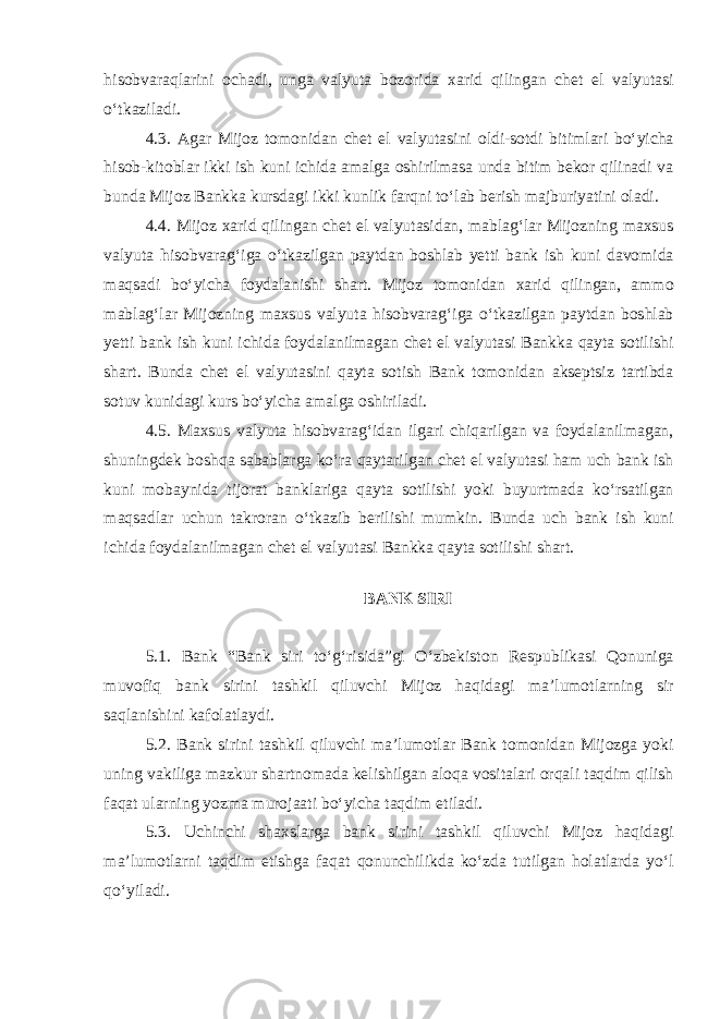 hisobvaraqlarini ochadi, unga valyuta bozorida xarid qilingan chet el valyutasi oʻtkaziladi. 4.3. Agar Mijoz tomonidan chet el valyutasini oldi-sotdi bitimlari boʻyicha hisob-kitoblar ikki ish kuni ichida amalga oshirilmasa unda bitim bekor qilinadi va bunda Mijoz Bankka kursdagi ikki kunlik farqni toʻlab berish majburiyatini oladi. 4.4. Mijoz xarid qilingan chet el valyutasidan, mablagʻlar Mijozning maxsus valyuta h isobvaragʻiga oʻtkazilgan paytdan boshlab yetti bank ish kuni davomida maqsadi boʻyicha foydalanishi shart. Mijoz tomonidan xarid qilingan, ammo mablagʻlar Mijozning maxsus valyuta hisobvaragʻiga oʻtkazilgan paytdan boshlab yetti bank ish kuni ichida foydalanilmagan chet el valyutasi Bankka qayta sotilishi shart. Bunda chet el valyutasini qayta sotish Bank tomonidan akseptsiz tartibda sotuv kunidagi kurs boʻyicha amalga oshiriladi. 4.5. Maxsus valyuta hisobvaragʻidan ilgari chiqarilgan va foydalanilmagan, shuningdek boshqa sabablarga koʻra qaytarilgan chet el valyutasi ham uch bank ish kuni mobaynida tijorat banklariga qayta sotilishi yoki buyurtmada koʻrsatilgan maqsadlar uchun takroran oʻtkazib berilishi mumkin. Bunda uch bank ish kuni ichida foydalanilmagan chet el valyutasi Bankka qayta sotilishi shart.   BANK SIRI   5.1. Bank “Bank siri toʻgʻrisida”gi Oʻzbekiston Respublikasi Qonuniga muvofiq bank sirini tashkil qiluvchi Mijoz haqidagi maʼlumotlarning sir saqlanishini kafolatlaydi. 5.2. Bank sirini tashkil qiluvchi maʼlumotlar Bank tomonidan Mijozga yoki uning vakiliga mazkur shartnomada kelishilgan aloqa vositalari orqali taqdim qilish faqat ularning yozma murojaati boʻyicha taqdim etiladi. 5.3. Uchinchi shaxslarga bank sirini tashkil qiluvchi Mijoz haqidagi maʼlumotlarni taqdim etishga faqat qonunchilikda koʻzda tutilgan holatlarda yoʻl qoʻyiladi.   