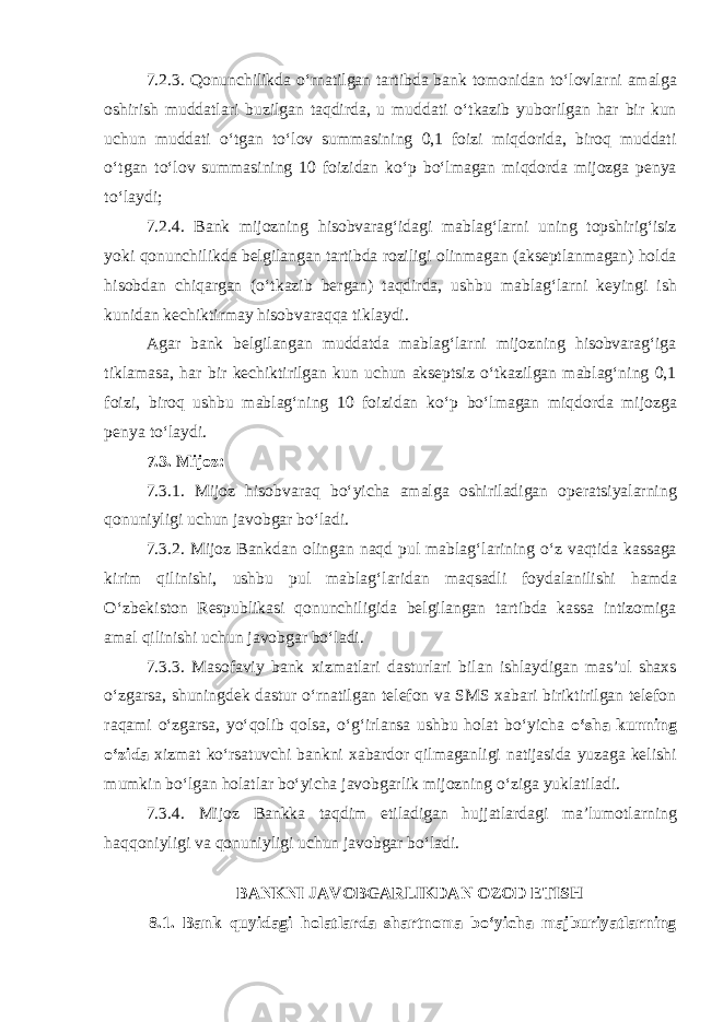 7.2.3. Qonunchilikda oʻrnatilgan tartibda bank tomonidan toʻlovlarni amalga oshirish muddatlari buzilgan taqdirda, u muddati oʻtkazib yuborilgan har bir kun uchun muddati oʻtgan toʻlov summasining 0,1 foizi miqdorida, biroq muddati oʻtgan toʻlov summasining 10 foizidan koʻp boʻlmagan miqdorda mijozga penya toʻlaydi; 7.2.4. Bank mijozning hisobvaragʻidagi mablagʻlarni uning topshirigʻisiz yoki qonunchilikda belgilangan tartibda roziligi olinmagan (akseptlanmagan) holda hisobdan chiqargan (oʻtkazib bergan) taqdirda, ushbu mablagʻlarni keyingi ish kunidan kechiktirmay hisobvaraqqa tiklaydi. Agar bank belgilangan muddatda mablagʻlarni mijozning hisobvaragʻiga tiklamasa, har bir kechiktirilgan kun uchun akseptsiz oʻtkazilgan mablagʻning 0,1 foizi, biroq ushbu mablagʻning 10 foizidan koʻp boʻlmagan miqdorda mijozga penya toʻlaydi. 7.3. Mijoz: 7.3.1. Mijoz hisobvaraq boʻyicha amalga oshiriladigan operatsiyalarning qonuniyligi uchun javobgar boʻladi. 7.3.2. Mijoz Bankdan olingan naqd pul mablagʻlarining oʻz vaqtida kassaga kirim qilinishi, ushbu pul mablagʻlaridan maqsadli foydalanilishi hamda Oʻzbekiston Respublikasi qonunchiligida belgilangan tartibda kassa intizomiga amal qilinishi uchun javobgar boʻladi. 7.3.3. Masofaviy bank xizmatlari dasturlari bilan ishlaydigan masʼul shaxs oʻzgarsa, shuningdek dastur oʻrnatilgan telefon va SMS xabari biriktirilgan telefon raqami oʻzgarsa, yoʻqolib qolsa, oʻgʻirlansa ushbu holat boʻyicha oʻsha kunning oʻzida xizmat koʻrsatuvchi bankni xabardor qilmaganligi natijasida yuzaga kelishi mumkin boʻlgan holatlar boʻyicha javobgarlik mijozning oʻziga yuklatiladi. 7.3.4. Mijoz Bankka taqdim etiladigan hujjatlardagi maʼlumotlarning haqqoniyligi va qonuniyligi uchun javobgar boʻladi.   BANKNI JAVOBGARLIKDAN OZOD ETISH 8.1. Bank quyidagi holatlarda shartnoma boʻyicha majburiyatlarning 