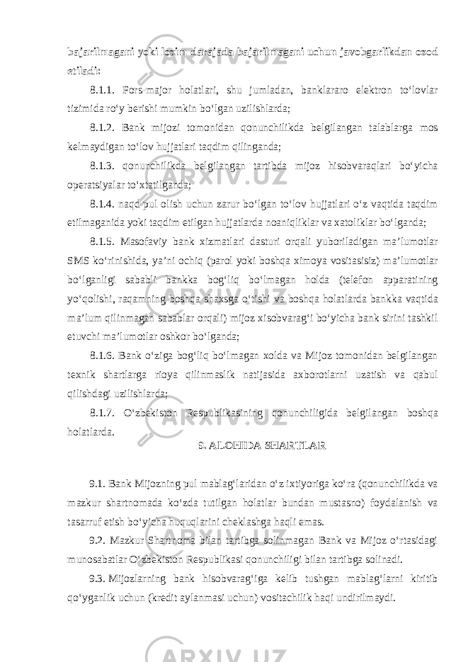 bajarilmagani yoki lozim darajada bajarilmagani uchun javobgarlikdan ozod etiladi: 8.1.1. Fors-major holatlari, shu jumladan, banklararo elektron toʻlovlar tizimida roʻy berishi mumkin boʻlgan uzilishlarda; 8.1.2. Bank mijozi tomonidan qonunchilikda belgilangan talablarga mos kelmaydigan toʻlov hujjatlari taqdim qilinganda; 8.1.3. qonunchilikda belgilangan tartibda mijoz hisobvaraqlari boʻyicha operatsiyalar toʻxtatilganda; 8.1.4. naqd pul olish uchun zarur boʻlgan toʻlov hujjatlari oʻz vaqtida taqdim etilmaganida yoki taqdim etilgan hujjatlarda noaniqliklar va xatoliklar boʻlganda; 8.1.5. Masofaviy bank xizmatlari dasturi orqali yuboriladigan maʼlumotlar SMS koʻrinishida, yaʼni ochiq (parol yoki boshqa ximoya vositasisiz) maʼlumotlar boʻlganligi sababli bankka bogʻliq boʻlmagan holda (telefon apparatining yoʻqolishi, raqamning boshqa shaxsga oʻtishi va boshqa holatlarda bankka vaqtida maʼlum qilinmagan sabablar orqali) mijoz xisobvaragʻi boʻyicha bank sirini tashkil etuvchi maʼlumotlar oshkor boʻlganda; 8.1.6. Bank oʻziga bogʻliq boʻlmagan xolda va Mijoz tomonidan belgilangan texnik shartlarga rioya qilinmaslik natijasida axborotlarni uzatish va qabul qilishdagi uzilishlarda; 8.1.7. Oʻzbekiston Respublikasining qonunchiligida belgilangan boshqa holatlarda. 9. ALOHIDA SHARTLAR   9.1. Bank Mijozning pul mablagʻlaridan oʻz ixtiyoriga koʻra (qonunchilikda va mazkur shartnomada koʻzda tutilgan holatlar bundan mustasno) foydalanish va tasarruf etish boʻyicha huquqlarini cheklashga haqli emas. 9.2. Mazkur Shartnoma bilan tartibga solinmagan Bank va Mijoz oʻrtasidagi munosabatlar Oʻzbekiston Respublikasi qonunchiligi bilan tartibga solinadi. 9.3.   Mijozlarning bank hisobvaragʻiga kelib tushgan mablagʻlarni kiritib qoʻyganlik uchun (kredit aylanmasi uchun) vositachilik haqi undirilmaydi. 