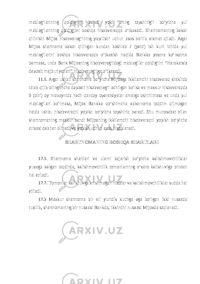 mablagʻlarining qoldigʻini beradi yoki uning topshirigʻi boʻyicha pul mablagʻlarining qoldigʻini boshqa hisobvaraqqa oʻtkazadi. Shartnomaning bekor qilinishi Mijoz hisobvaragʻining yopilishi uchun asos boʻlib xizmat qiladi. Agar Mijoz shartnoma bekor qilingan kundan boshlab 7 (yetti) ish kuni ichida pul mablagʻlarini boshqa hisobvaraqqa oʻtkazish haqida Bankka yozma koʻrsatma bermasa, unda Bank Mijozning hisobvaragʻidagi mablagʻlar qoldigʻini “Harakatsiz depozit majburiyatlari” hisobvaragʻiga oʻtkazadi. 11.6. Agar ushbu shartnoma boʻyicha Mijozga ikkilamchi hisobvaraq shaklida talab qilib olinguncha depozit hisobvaragʻi ochilgan boʻlsa va mazkur hisobvaraqda 6 (olti) oy mobaynida hech qanday operatsiyalar amalga oshirilmasa va unda pul mablagʻlari boʻlmasa, Mijoz Bankka qoʻshimcha xabarnoma taqdim qilmagan holda ushbu hisobvaraqni yopish boʻyicha topshiriq beradi. Shu munosabat bilan shartnomaning mazkur bandi Mijozning ikkilamchi hisobvaraqni yopish boʻyicha arizasi deb tan olinadi va yopish uchun asos hisoblanadi.   SHARTNOMANING BOSHQA SHARTLARI   12.1. Shartnoma shartlari va ularni bajarish boʻyicha kelishmovchiliklar yuzaga kelgan taqdirda, kelishmovchilik tomonlarning oʻzaro kelishuviga binoan hal etiladi. 12.2. Tomonlar kelishuvga erishmagan nizolar va kelishmovchiliklar sudda hal etiladi. 12.3 Mazkur shartnoma bir xil yuridik kuchga ega boʻlgan ikki nusxada tuzilib, shartnomaning bir nusxasi Bankda, ikkinchi nusxasi Mijozda saqlanadi. 