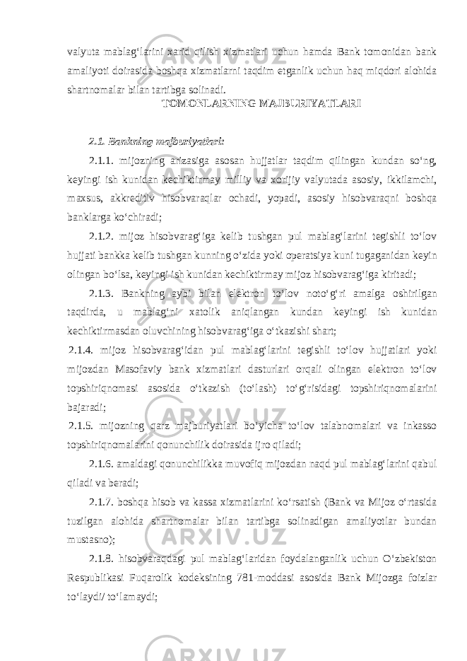 valyuta mablagʻlarini xarid qilish xizmatlari uchun hamda Bank tomonidan bank amaliyoti doirasida boshqa xizmatlarni taqdim etganlik uchun haq miqdori alohida shartnomalar bilan tartibga solinadi. TOMONLARNING MAJBURIYATLARI   2.1. Bankning majburiyatlari: 2.1.1. mijozning arizasiga asosan hujjatlar taqdim qilingan kundan soʻng, keyingi ish kunidan kechiktirmay milliy va xorijiy valyutada asosiy, ikkilamchi, maxsus, akkreditiv hisobvaraqlar ochadi, yopadi, asosiy hisobvaraqni boshqa banklarga koʻchiradi; 2.1.2. mijoz hisobvaragʻiga kelib tushgan pul mablagʻlarini tegishli toʻlov hujjati bankka kelib tushgan kunning oʻzida yoki operatsiya kuni tugaganidan keyin olingan boʻlsa, keyingi ish kunidan kechiktirmay mijoz hisobvaragʻiga kiritadi; 2.1.3. Bankning aybi bilan elektron toʻlov notoʻgʻri amalga oshirilgan taqdirda, u mablagʻni xatolik aniqlangan kundan keyingi ish kunidan kechiktirmasdan oluvchining hisobvaragʻiga oʻtkazishi shart; 2.1.4. mijoz hisobvaragʻidan pul mablagʻlarini tegishli toʻlov hujjatlari yoki mijozdan Masofaviy bank xizmatlari dasturlari orqali olingan elektron toʻlov topshiriqnomasi asosida oʻtkazish (toʻlash) toʻgʻrisidagi topshiriqnomalarini bajaradi; 2.1.5. mijozning qarz majburiyatlari boʻyicha toʻlov talabnomalari va inkasso topshiriqnomalarini qonunchilik doirasida ijro qiladi; 2.1.6. amaldagi qonunchilikka muvofiq mijozdan naqd pul mablagʻlarini qabul qiladi va beradi; 2.1.7. boshqa hisob va kassa xizmatlarini koʻrsatish (Bank va Mijoz oʻrtasida tuzilgan alohida shartnomalar bilan tartibga solinadigan amaliyotlar bundan mustasno); 2.1.8. hisobvaraqdagi pul mablagʻlaridan foydalanganlik uchun Oʻzbekiston Respublikasi Fuqarolik kodeksining 781-moddasi asosida Bank Mijozga foizlar toʻlaydi/ toʻlamaydi; 