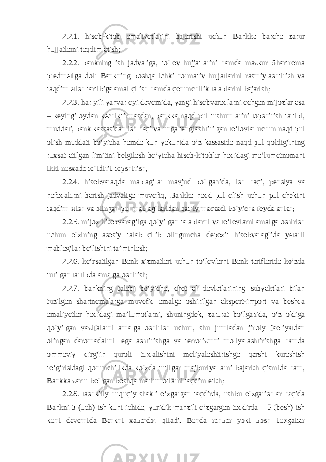 2.2.1. hisob-kitob amaliyotlarini bajarishi uchun Bankka barcha zarur hujjatlarni taqdim etish; 2.2.2. bankning ish jadvaliga, toʻlov hujjatlarini hamda mazkur Shartnoma predmetiga doir Bankning boshqa ichki normativ hujjatlarini rasmiylashtirish va taqdim etish tartibiga amal qilish hamda qonunchilik talablarini bajarish; 2.2.3. har yili yanvar oyi davomida, yangi hisobvaraqlarni ochgan mijozlar esa – keyingi oydan kechiktirmasdan, bankka naqd pul tushumlarini topshirish tartibi, muddati, bank kassasidan ish haqi va unga tenglashtirilgan toʻlovlar uchun naqd pul olish muddati boʻyicha hamda kun yakunida oʻz kassasida naqd pul qoldigʻining ruxsat etilgan limitini belgilash boʻyicha hisob-kitoblar haqidagi maʼlumotnomani ikki nusxada toʻldirib topshirish; 2.2.4. hisobvaraqda mablagʻlar mavjud boʻlganida, ish haqi, pensiya va nafaqalarni berish jadvaliga muvofiq, Bankka naqd pul olish uchun pul chekini taqdim etish va olingan pul mablagʻlaridan qatʼiy maqsadi boʻyicha foydalanish; 2.2.5. mijoz hisobvaragʻiga qoʻyilgan talablarni va toʻlovlarni amalga oshirish uchun oʻzining asosiy talab qilib olinguncha depozit hisobvaragʻida yetarli mablagʻlar boʻlishini taʼminlash; 2.2.6. koʻrsatilgan Bank xizmatlari uchun toʻlovlarni Bank tariflarida koʻzda tutilgan tartibda amalga oshirish; 2.2.7. bankning talabi boʻyicha, chet el davlatlarining subyektlari bilan tuzilgan shartnomalarga muvofiq amalga oshirilgan eksport-import va boshqa amaliyotlar haqidagi maʼlumotlarni, shuningdek, zarurat boʻlganida, oʻz oldiga qoʻyilgan vazifalarni amalga oshirish uchun, shu jumladan jinoiy faoliyatdan olingan daromadalrni legallashtirishga va terrorizmni moliyalashtirishga hamda ommaviy qirgʻin quroli tarqalishini moliyalashtirishga qarshi kurashish toʻgʻrisidagi qonunchilikda koʻzda tutilgan majburiyatlarni bajarish qismida ham, Bankka zarur boʻlgan boshqa maʼlumotlarni taqdim etish; 2.2.8. tashkiliy-huquqiy shakli oʻzgargan taqdirda, ushbu oʻzgarishlar haqida Bankni 3 (uch) ish kuni ichida, yuridik manzili oʻzgargan taqdirda – 5 (besh) ish kuni davomida Bankni xabardor qiladi. Bunda rahbar yoki bosh buxgalter 