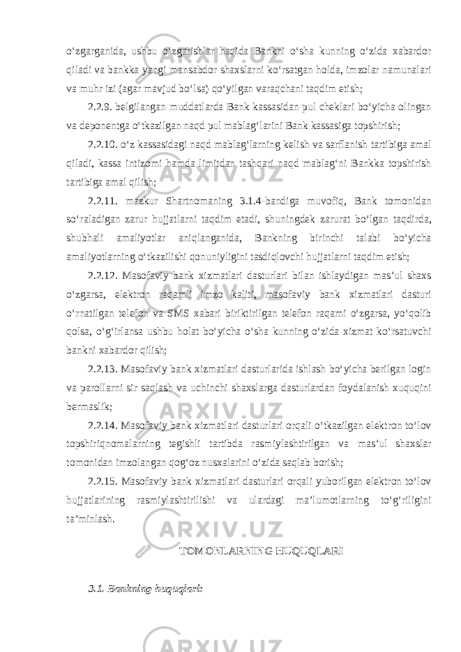 oʻzgarganida, ushbu oʻzgarishlar haqida Bankni oʻsha kunning oʻzida xabardor qiladi va bankka yangi mansabdor shaxslarni koʻrsatgan holda, imzolar namunalari va muhr izi (agar mavjud boʻlsa) qoʻyilgan varaqchani taqdim etish; 2.2.9. belgilangan muddatlarda Bank kassasidan pul cheklari boʻyicha olingan va deponentga oʻtkazilgan naqd pul mablagʻlarini Bank kassasiga topshirish; 2.2.10. oʻz kassasidagi naqd mablagʻlarning kelish va sarflanish tartibiga amal qiladi, kassa intizomi hamda limitdan tashqari naqd mablagʻni Bankka topshirish tartibiga amal qilish; 2.2.11. mazkur Shartnomaning 3.1.4-bandiga muvofiq, Bank tomonidan soʻraladigan zarur hujjatlarni taqdim etadi, shuningdek zarurat boʻlgan taqdirda, shubhali amaliyotlar aniqlanganida, Bankning birinchi talabi boʻyicha amaliyotlarning oʻtkazilishi qonuniyligini tasdiqlovchi hujjatlarni taqdim etish; 2.2.12. Masofaviy bank xizmatlari dasturlari bilan ishlaydigan masʼul shaxs oʻzgarsa, elektron raqamli imzo kaliti, masofaviy bank xizmatlari dasturi oʻrnatilgan telefon va SMS xabari biriktirilgan telefon raqami oʻzgarsa, yoʻqolib qolsa, oʻgʻirlansa ushbu holat boʻyicha oʻsha kunning oʻzida xizmat koʻrsatuvchi bankni xabardor qilish; 2.2.13. Masofaviy bank xizmatlari dasturlarida ishlash boʻyicha berilgan login va parollarni sir saqlash va uchinchi shaxslarga dasturlardan foydalanish xuquqini bermaslik; 2.2.14. Masofaviy bank xizmatlari dasturlari orqali oʻtkazilgan elektron toʻlov topshiriqnomalarning tegishli tartibda rasmiylashtirilgan va masʼul shaxslar tomonidan imzolangan qogʻoz nusxalarini oʻzida saqlab borish; 2.2.15. Masofaviy bank xizmatlari dasturlari orqali yuborilgan elektron toʻlov hujjatlarining rasmiylashtirilishi va ulardagi maʼlumotlarning toʻgʻriligini taʼminlash.   TOMONLARNING HUQUQLARI   3.1. Bankning huquqlari: 