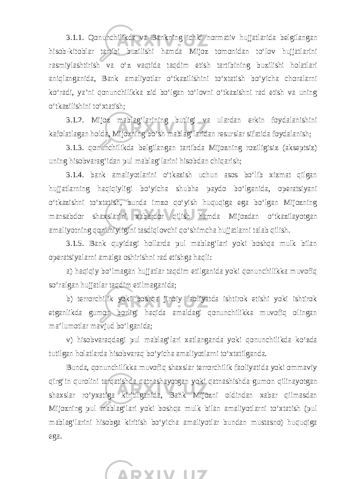 3.1.1. Qonunchilikda va Bankning ichki normativ hujjatlarida belgilangan hisob-kitoblar tartibi buzilishi hamda Mijoz tomonidan toʻlov hujjatlarini rasmiylashtirish va oʻz vaqtida taqdim etish tartibining buzilishi holatlari aniqlanganida, Bank amaliyotlar oʻtkazilishini toʻxtatish boʻyicha choralarni koʻradi, yaʼni qonunchilikka zid boʻlgan toʻlovni oʻtkazishni rad etish va uning oʻtkazilishini toʻxtatish; 3.1.2. Mijoz mablagʻlarining butligi va ulardan erkin foydalanishini kafolatlagan holda, Mijozning boʻsh mablagʻlaridan resurslar sifatida foydalanish; 3.1.3. qonunchilikda belgilangan tartibda Mijozning roziligisiz (akseptsiz) uning hisobvaragʻidan pul mablagʻlarini hisobdan chiqarish; 3.1.4. bank amaliyotlarini oʻtkazish uchun asos boʻlib xizmat qilgan hujjatlarning haqiqiyligi boʻyicha shubha paydo boʻlganida, operatsiyani oʻtkazishni toʻxtatish, bunda imzo qoʻyish huquqiga ega boʻlgan Mijozning mansabdor shaxslarini xabardor qilish hamda Mijozdan oʻtkazilayotgan amaliyotning qonuniyligini tasdiqlovchi qoʻshimcha hujjatlarni talab qilish. 3.1.5. Bank quyidagi hollarda pul mablagʻlari yoki boshqa mulk bilan operatsiyalarni amalga oshirishni rad etishga haqli: a) haqiqiy boʻlmagan hujjatlar taqdim etilganida yoki qonunchilikka muvofiq soʻralgan hujjatlar taqdim etilmaganida; b) terrorchilik yoki boshqa jinoiy faoliyatda ishtirok etishi yoki ishtirok etganlikda gumon borligi haqida amaldagi qonunchilikka muvofiq olingan maʼlumotlar mavjud boʻlganida; v) hisobvaraqdagi pul mablagʻlari xatlanganda yoki qonunchilikda koʻzda tutilgan holatlarda hisobvaraq boʻyicha amaliyotlarni toʻxtatilganda. Bunda, qonunchilikka muvofiq shaxslar terrorchilik faoliyatida yoki ommaviy qirgʻin qurolini tarqatishda qatnashayotgan yoki qatnashishda gumon qilinayotgan shaxslar roʻyxatiga kiritilganida, Bank Mijozni oldindan xabar qilmasdan Mijozning pul mablagʻlari yoki boshqa mulk bilan amaliyotlarni toʻxtatish (pul mablagʻlarini hisobga kiritish boʻyicha amaliyotlar bundan mustasno) huquqiga ega. 