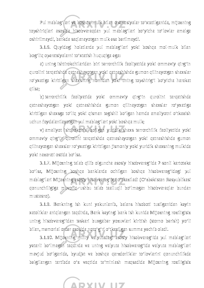 Pul mablagʻlari va boshqa mulk bilan operatsiyalar toʻxtatilganida, mijozning topshiriqlari asosida hisobvaraqdan pul mablagʻlari boʻyicha toʻlovlar amalga oshirilmaydi, bankda saqlanayotgan mulk esa berilmaydi. 3.1.6. Quyidagi holatlarda pul mablagʻlari yoki boshqa mol-mulk bilan bogʻliq operatsiyalarni toʻxtatish huquqiga ega: a)   uning ishtirokchilaridan biri terrorchilik faoliyatida yoki ommaviy qirgʻin qurolini tarqatishda qatnashayotgan yoki qatnashishda gumon qilinayotgan shaxslar roʻyxatiga kiritilgan shaxsning nomidan yoki uning topshirigʻi boʻyicha harakat qilsa; b)   terrorchilik faoliyatida yoki ommaviy qirgʻin qurolini tarqatishda qatnashayotgan yoki qatnashishda gumon qilinayotgan shaxslar roʻyxatiga kiritilgan shaxsga toʻliq yoki qisman tegishli boʻlgan hamda amaliyotni oʻtkazish uchun foydalanilayotgan pul mablagʻlari yoki boshqa mulk; v)   amaliyot ishtirokchisi boʻlgan yuridik shaxs terrorchilik faoliyatida yoki ommaviy qirgʻin qurolini tarqatishda qatnashayotgan yoki qatnashishda gumon qilinayotgan shaxslar roʻyxatiga kiritilgan jismoniy yoki yuridik shaxsning mulkida yoki nazorati ostida boʻlsa. 3.1.7. Mijozning talab qilib olguncha asosiy hisobvaragʻida 2-sonli kartoteka boʻlsa, Mijozning boshqa banklarda ochilgan boshqa hisobvaragʻidagi pul mablagʻlari Mijozning asosiy hisobvaragʻiga oʻtkaziladi (Oʻzbekiston Respublikasi qonunchiligiga muvofiq ushbu talab taalluqli boʻlmagan hisobvaraqlar bundan mustasno). 3.1.9. Bankning ish kuni yakunlanib, balans hisoboti tuzilganidan keyin xatoliklar aniqlangan taqdirda, Bank keyingi bank ish kunida Mijozning roziligisiz uning hisobvaragʻidan teskari buxgalter yozuvlari kiritish (storno berish) yoʻli bilan, memorial order asosida notoʻgʻri oʻtkazilgan summa yechib oladi. 3.1.10. Mijozning milliy valyutadagi asosiy hisobvaragʻida pul mablagʻlari yetarli boʻlmagan taqdirda va uning valyuta hisobvaragʻida valyuta mablagʻlari mavjud boʻlganida, byudjet va boshqa qarzdorliklar toʻlovlarini qonunchilikda belgilangan tartibda oʻz vaqtida taʼminlash maqsadida Mijozning roziligisiz 