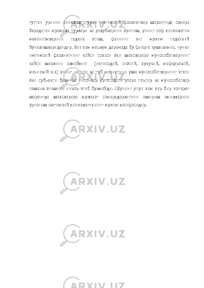 тутган урнини аниклаш, турли ижтимоий фаолиятлар шароитида самара берадиган муомала турлари ва услубларини ёритиш, унинг соф психологик механизмларини тадкик этиш, фаннинг энг мухим тадкикий йуналишларидандир. Биз хам маълум даражада бу фикрга кушиламиз, чунки ижтимоий фаолиятнинг кайси сохаси ёки шахслараро муносабатларнинг кайси шаклини олмаймиз (иктисодий, сиёсий, хукукий, мафкуравий, маънавий х.к) унинг негизи ва туб мохиятини уша муносабатларнинг эгаси ёки субъекти булмиш инсонлар уртасидаги узаро таъсир ва муносабатлар ташкил этишини инкор этиб булмайди. Шунинг учун хам хар бир конкрет шароитда шахслараро мулокат самарадорлигини ошириш омилларини урганиш ижтимоий психологиянинг мухим вазифасидир. 