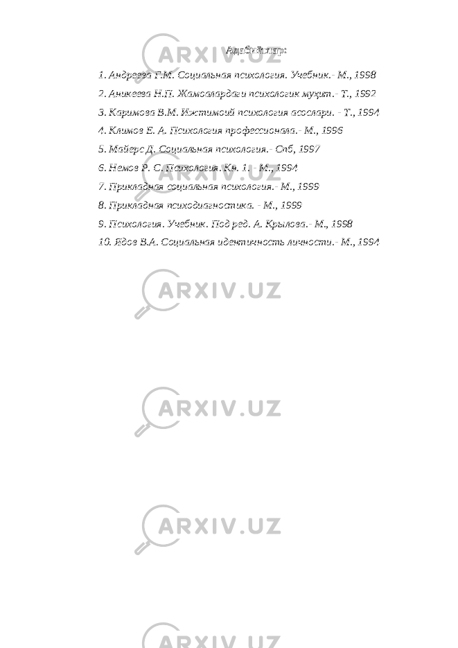 Адабиётлар: 1. Андреева Г.М. Социаль ная психология. Учебник.- М., 1998 2. Аникеева Н.П. Жамоалардаги психологик муҳит.- Т., 1992 3. Каримова В.М. Ижтимоий психология асослари. - Т., 1994 4. Климов Е. А. Психология профессионала.- М., 1996 5. Майерс Д. Социальная психология.- Спб, 1997 6. Немов Р. С. Психология. Кн. 1. - М., 1994 7. Прикладная социальная психология.- М., 1999 8. Прикладная психодиагностика. - М., 1999 9. Психология. Учебник. Под ред. А. Крылова.- М., 1998 10. Ядов В.А. Социальная идентичность личности.- М., 1994 