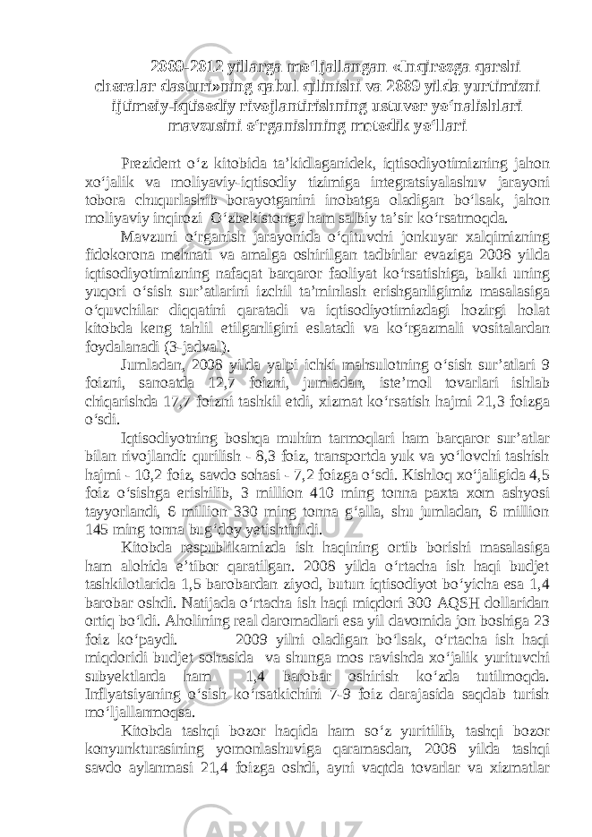 2009-2012 yillarga mo‘ljallangan «Inqirozga qarshi choralar dasturi»ning qabul qilinishi va 2009 yilda yurtimizni ijtimoiy-iqtisodiy rivojlantirishning ustuvor yo‘nalishlari mavzusini o‘rganishning metodik yo‘llari Prezident o‘z kitobida ta’kidlaganidek, iqtisodiyotimizning jahon xo‘jalik va moliyaviy-iqtisodiy tizimiga integratsiyalashuv jarayoni tobora chuqurlashib borayotganini inobatga oladigan bo‘lsak, jahon moliyaviy inqirozi O‘zbekistonga ham salbiy ta’sir ko‘rsatmoqda. Mavzuni o‘rganish jarayonida o‘qituvchi jonkuyar xalqimizning fidokorona mehnati va amalga oshirilgan tadbirlar evaziga 2008 yilda iqtisodiyotimizning nafaqat barqaror faoliyat ko‘rsatishiga, balki uning yuqori o‘sish sur’atlarini izchil ta’minlash erishganligimiz masalasiga o‘quvchilar diqqatini qaratadi va iqtisodiyotimizdagi hozirgi holat kitobda keng tahlil etilganligini eslatadi va ko‘rgazmali vositalardan foydalanadi (3-jadval). Jumladan, 2008 yilda yalpi ichki mahsulotning o‘sish sur’atlari 9 foizni, sanoatda 12,7 foizni, jumladan, iste’mol tovarlari ishlab chiqarishda 17,7 foizni tashkil etdi, xizmat ko‘rsatish hajmi 21,3 foizga o‘sdi. Iqtisodiyotning boshqa muhim tarmoqlari ham barqaror sur’atlar bilan rivojlandi: qurilish - 8,3 foiz, transportda yuk va yo‘lovchi tashish hajmi - 10,2 foiz, savdo sohasi - 7,2 foizga o‘sdi. Kishloq xo‘jaligida 4,5 foiz o‘sishga erishilib, 3 million 410 ming tonna paxta xom ashyosi tayyorlandi, 6 million 330 ming tonna g‘alla, shu jumladan, 6 million 145 ming tonna bug‘doy yetishtirildi. Kitobda respublikamizda ish haqining ortib borishi masalasiga ham alohida e’tibor qaratilgan. 2008 yilda o‘rtacha ish haqi budjet tashkilotlarida 1,5 barobardan ziyod, butun iqtisodiyot bo‘yicha esa 1,4 barobar oshdi. Natijada o‘rtacha ish haqi miqdori 300 AQSH dollaridan ortiq bo‘ldi. Aholining real daromadlari esa yil davomida jon boshiga 23 foiz ko‘paydi. 2009 yilni oladigan bo‘lsak, o‘rtacha ish haqi miqdoridi budjet sohasida va shunga mos ravishda xo‘jalik yurituvchi subyektlarda ham 1,4 barobar oshirish ko‘zda tutilmoqda. Inflyatsiyaning o‘sish ko‘rsatkichini 7-9 foiz darajasida saqdab turish mo‘ljallanmoqsa. Kitobda tashqi bozor haqida ham so‘z yuritilib, tashqi bozor konyunkturasining yomonlashuviga qaramasdan, 2008 yilda tashqi savdo aylanmasi 21,4 foizga oshdi, ayni vaqtda tovarlar va xizmatlar 