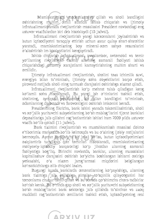  Mamlakatimizni modernizatsiya qilish va aholi bandligini oshirishning muhim omili sifatida ishlab chiqarish va ijtimoiy infratuzilmani yanada rivojlantirish masalasini Prezident navbatdagi eng ustuvor vazifalardan biri deb hisoblaydi (10-jadval). Infratuzilmani rivojlantirish yangi korxonalarni joylashtirish va butun iqtisodiyotni taraqqiy ettirish uchun zarur qulay shart-sharoitlar yaratadi, mamlakatimizning boy mineral-xom ashyo resurslarini o‘zlashtirish im-koniyatlarini kengaytiradi. Ishlab chiqarish infratuzilmasi, avvalambor, avtomobil va temir yo‘llarning rivojlangan tizimi, ularning samarali faoliyati ishlab chiqarishdagi umumiy xarajatlarni kamaytirishning muhim sharti va omilidir. Ijtimoiy infratuzilmani rivojlantirish, aholini toza ichimlik suvi, energiya bilan ta’minlash, ijtimoiy soha obyektlarini barpo etish, pirovard natijada aholi-ning turmush darajasini oshirishga xizmat qiladi. Infratuzilmani rivojlantirish ko‘p mehnat talab qiladigan keng ko‘lamli soha hisoblanadi. Bu yangi ish o‘rinlarini tashkil etish, aholining, ayniqsa, yoshlarning ish bilan bandligini ta’minlash, odamlarning daromadi va farovonligini oshirish imkonini beradi. Prezidentning fikricha, bank ishini yanada takomillashtirish, aholi va xo‘jalik yurituvchi subyektlarning bo‘sh mablag‘larini tijorat banklari depozitlariga jalb qilishni rag‘batlantirish ishlari ham 2009 yilda ustuvor vazifa bo‘lib qoladi (11-jadval). Bank tizimini rivojlantirish va mustahkamlash masalasi doimo e’tiborimiz markazida bo‘lib kelmoqda va bu o‘zining ijobiy natijalarini bermoqda. Aynan banklar, ta’bir joiz bo‘lsa, butun iqtisodiyotimizni oziqlantirib turadigan qon tomirlari hisoblanadi, mamlakatimizning moliyaviy-iqtisodiy barqarorligi ko‘p jihatdan ularning samarali faoliyatiga bog‘liq. Birinchi navbatda, banklar, ularning muassislari kapitallashuv darajasini oshirish bo‘yicha boshlangan ishlarni oxiriga yetkazishi, o‘z nizom jamg‘armasi miqdorini belgilangan ko‘rsatkichlarga olib chiqishi lozim. Bugungi kunda banklarda omonatlarning ko‘payishiga, ularning bank tizimiga jalb etilishiga nimalar to‘sqinlik qilayotganini har tomonlama chuqur tahlil qilish va bu borada qo‘shimcha chora-tadbirlar ko‘rish kerak. Bu o‘rinda gap aholi va xo‘jalik yurituvchi subyektlarning bo‘sh mablag‘larini bank sektoriga jalb qilishda ta’sirchan va uzoq muddatli rag‘batlantirish omillarini tashkil etish, iqtisodiyotning real 