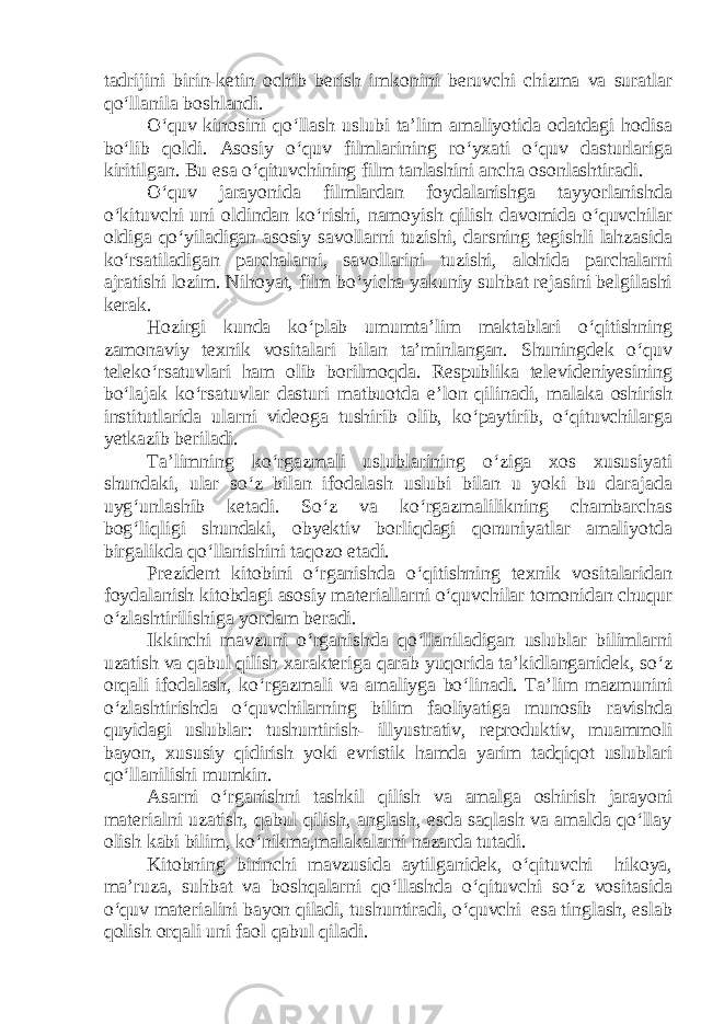 tadrijini birin-ketin ochib berish imkonini beruvchi chizma va suratlar qo‘llanila boshlandi. O‘quv kinosini qo‘llash uslubi ta’lim amaliyotida odatdagi hodisa bo‘lib qoldi. Asosiy o‘quv filmlarining ro‘yxati o‘quv dasturlariga kiritilgan. Bu esa o‘qituvchining film tanlashini ancha osonlashtiradi. O‘quv jarayonida filmlardan foydalanishga tayyorlanishda o‘kituvchi uni oldindan ko‘rishi, namoyish qilish davomida o‘quvchilar oldiga qo‘yiladigan asosiy savollarni tuzishi, darsning tegishli lahzasida ko‘rsatiladigan parchalarni, savollarini tuzishi, alohida parchalarni ajratishi lozim. Nihoyat, film bo‘yicha yakuniy suhbat rejasini belgilashi kerak. Hozirgi kunda ko‘plab umumta’lim maktablari o‘qitishning zamonaviy texnik vositalari bilan ta’minlangan. Shuningdek o‘quv teleko‘rsatuvlari ham olib borilmoqda. Respublika televideniyesining bo‘lajak ko‘rsatuvlar dasturi matbuotda e’lon qilinadi, malaka oshirish institutlarida ularni videoga tushirib olib, ko‘paytirib, o‘qituvchilarga yetkazib beriladi. Ta’limning ko‘rgazmali uslublarining o‘ziga xos xususiyati shundaki, ular so‘z bilan ifodalash uslubi bilan u yoki bu darajada uyg‘unlashib ketadi. So‘z va ko‘rgazmalilikning chambarchas bog‘liqligi shundaki, obyektiv borliqdagi qonuniyatlar amaliyotda birgalikda qo‘llanishini taqozo etadi. Prezident kitobini o‘rganishda o‘qitishning texnik vositalaridan foydalanish kitobdagi asosiy materiallarni o‘quvchilar tomonidan chuqur o‘zlashtirilishiga yordam beradi. Ikkinchi mavzuni o‘rganishda qo‘llaniladigan uslublar bilimlarni uzatish va qabul qilish xarakteriga qarab yuqorida ta’kidlanganidek, so‘z orqali ifodalash, ko‘rgazmali va amaliyga bo‘linadi. Ta’lim mazmunini o‘zlashtirishda o‘quvchilarning bilim faoliyatiga munosib ravishda quyidagi uslublar: tushuntirish- illyustrativ, reproduktiv, muammoli bayon, xususiy qidirish yoki evristik hamda yarim tadqiqot uslublari qo‘llanilishi mumkin. Asarni o‘rganishni tashkil qilish va amalga oshirish jarayoni materialni uzatish, qabul qilish, anglash, esda saqlash va amalda qo‘llay olish kabi bilim, ko‘nikma,malakalarni nazarda tutadi. Kitobning birinchi mavzusida aytilganidek, o‘qituvchi hikoya, ma’ruza, suhbat va boshqalarni qo‘llashda o‘qituvchi so‘z vositasida o‘quv materialini bayon qiladi, tushuntiradi, o‘quvchi esa tinglash, eslab qolish orqali uni faol qabul qiladi. 