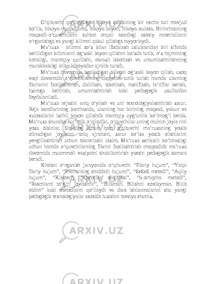 O‘qituvchi qo‘llaydigan hikoya uslubining bir necha turi mavjud bo‘lib, hikoya-muqaddima, hikoya-bayon, hikoya-xulosa. Birinchisining maqsadi-o‘quvchilarni suhbat orqali asardagi asosiy materiallarni o‘rganishga va yangi bilimni qabul qilishga tayyorlaydi. Ma’ruza - bilimni so‘z bilan ifodalash uslublaridan biri sifatida berilldigan bilimlarni og‘zaki bayon qilishni ko‘zda tutib, o‘z hajmining kattaligi, mantiqiy qurilishi, obrazli isbotlash va umumlashtirishning murakkabligi bilan hikoyadan ajralib turadi. Ma’ruza davomida beriladigan bilimni og‘zaki bayon qilish, uzoq vaqt davomida o‘quvchilarning diqqatini tutib turish hamda ularning fikrlarini faollashtirish, dalillash, isbotlash, tasniflash, ta’riflar berish, tizimga keltirish, umumlashtirish kabi pedagogik usullardan foydalaniladi. Ma’ruza rejasini aniq o‘ylash va uni texnologiyalashtirish zarur. Reja bandlarining barchasida, ularning har birining maqsad, yakun va xulosalarini izchil bayon qilishda mantiqiy uyg‘unlik bo‘lmog‘i kerak. Ma’ruza shunday sur’atda o‘qiladiki, o‘quvchilar uning muhim joyla rini yoza olsinlar. Shuning uchun ham o‘qituvchi ma’ruzaning yozib olinadigan joylarini aniq ajratishi, zarur bo‘lsa yozib olishlarini yengillashtirish uchun takrorlashi lozim. Ma’ruza zerikarli bo‘lmasligi uchun hamda o‘quvchilarning fikrini faollashtirish maqsadida ma’ruza davomida muammoli vaziyatni shakllantirish yaxshi pedagogik samara beradi. Kitobni o‘rganish jarayonida o‘qituvchi “Fikriy hujum”, “Yalpi fikriy hujum”, “Fikrlarning shiddatli hujumi”, “6x6x6 metodi”, “Aqliy hujum”, “Klaster”, “Qarorlar shajarasi”, “5-ortiqcha metodi”, “Rasmlarni to‘g‘ri joylashtir”, “Bilaman. Bilishni xoxlayman. Bilib oldim” kabi metodlarni qo‘llaydi va dars ishlanmalarini shu yangi pedagogik texnologiyalar asosida tuzishni tavsiya etamiz. 