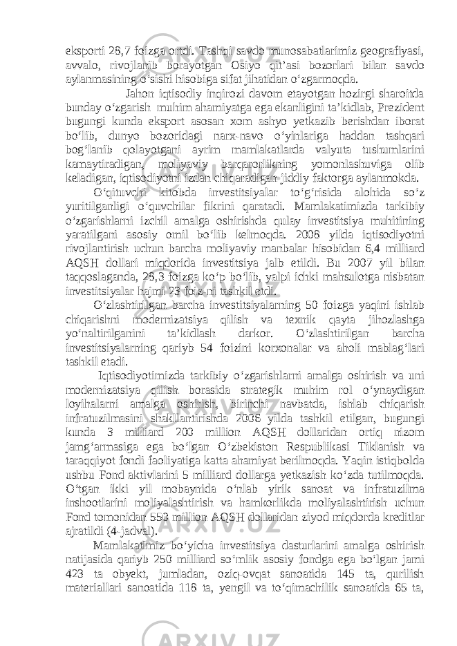 eksporti 28,7 foizga ortdi. Tashqi savdo munosabatlarimiz geografiyasi, avvalo, rivojlanib borayotgan Osiyo qit’asi bozorlari bilan savdo aylanmasining o‘sishi hisobiga sifat jihatidan o‘zgarmoqda. Jahon iqtisodiy inqirozi davom etayotgan hozirgi sharoitda bunday o‘zgarish muhim ahamiyatga ega ekanligini ta’kidlab, Prezident bugungi kunda eksport asosan xom ashyo yetkazib berishdan iborat bo‘lib, dunyo bozoridagi narx-navo o‘yinlariga haddan tashqari bog‘lanib qolayotgani ayrim mamlakatlarda valyuta tushumlarini kamaytiradigan, moliyaviy barqarorlikning yomonlashuviga olib keladigan, iqtisodiyotni izdan chiqaradigan jiddiy faktorga aylanmokda. O‘qituvchi kitobda investitsiyalar to‘g‘risida alohida so‘z yuritilganligi o‘quvchilar fikrini qaratadi. Mamlakatimizda tarkibiy o‘zgarishlarni izchil amalga oshirishda qulay investitsiya muhitining yaratilgani asosiy omil bo‘lib kelmoqda. 2008 yilda iqtisodiyotni rivojlantirish uchun barcha moliyaviy manbalar hisobidan 6,4 milliard AQSH dollari miqdorida investitsiya jalb etildi. Bu 2007 yil bilan taqqoslaganda, 28,3 foizga ko‘p bo‘lib, yalpi ichki mahsulotga nisbatan investitsiyalar hajmi 23 foiz-ni tashkil etdi. O‘zlashtirilgan barcha investitsiyalarning 50 foizga yaqini ishlab chiqarishni modernizatsiya qilish va texnik qayta jihozlashga yo‘naltirilganini ta’kidlash darkor. O‘zlashtirilgan barcha investitsiyalarning qariyb 54 foizini korxonalar va aholi mablag‘lari tashkil etadi. Iqtisodiyotimizda tarkibiy o‘zgarishlarni amalga oshirish va uni modernizatsiya qilish borasida strategik muhim rol o‘ynaydigan loyihalarni amalga oshirish, birinchi navbatda, ishlab chiqarish infratuzilmasini shakllantirishda 2006 yilda tashkil etilgan, bugungi kunda 3 milliard 200 million AQSH dollaridan ortiq nizom jamg‘armasiga ega bo‘lgan O‘zbekiston Respublikasi Tiklanish va taraqqiyot fondi faoliyatiga katta ahamiyat berilmoqda. Yaqin istiqbolda ushbu Fond aktivlarini 5 milliard dollarga yetkazish ko‘zda tutilmoqda. O‘tgan ikki yil mobaynida o‘nlab yirik sanoat va infratuzilma inshootlarini moliyalashtirish va hamkorlikda moliyalashtirish uchun Fond tomonidan 550 million AQSH dollaridan ziyod miqdorda kreditlar ajratildi (4-jadval). Mamlakatimiz bo‘yicha investitsiya dasturlarini amalga oshirish natijasida qariyb 250 milliard so‘mlik asosiy fondga ega bo‘lgan jami 423 ta obyekt, jumladan, oziq-ovqat sanoatida 145 ta, qurilish materiallari sanoatida 118 ta, yengil va to‘qimachilik sanoatida 65 ta, 