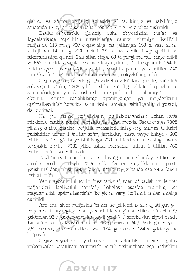 qishloq va o‘rmon xo‘jaligi sohasida 58 ta, kimyo va neft-kimyo sanoatida 13 ta, farmatsevtika tarmog‘ida 8 ta obyekt ishga tushirildi. Davlat siyosatida ijtimoiy soha obyektlarini qurish va foydalanishga topshirish masalalariga ustuvor ahamiyat berilishi natijasida 113 ming 200 o‘quvchiga mo‘ljallangan 169 ta kasb-hunar kolleji va 14 ming 700 o‘rinli 23 ta akademik litsey qurildi va rekonstruksiya qilindi. Shu bilan birga, 69 ta yangi maktab barpo etildi va 582 ta maktab kapital rekonstruksiya qilindi. Shular qatorida 184 ta bolalar sporti inshooti, 26 ta qishloq vrachlik punkti va 7 million 240 ming kvadrat metr turarjoy binolari va boshqa obyektlar qurildi. O‘qituvchi o‘quvchilarga Prezident o‘z kitobida qishloq xo‘jaligi sohasiga to‘xtalib, 2008 yilda qishloq xo‘jaligi ishlab chiqarishining samaradorligini yanada oshirish prinsipial muhim ahamiyatga ega ekanini, fermer xo‘jaliklariga ajratilayotgan yer maydonlarini optimallashtirish borasida zarur ishlar amalga oshirilganligini yozadi, deb uqtiradi. Har yili fermer xo‘jaliklarini qo‘llab-quvvatlash uchun katta miqdorda moddiy resurs va mablag‘lar ajratilmoqda. Faqat o‘tgan 2008 yilning o‘zida qishloq xo‘jalik mahsulotlarining eng muhim turlarini yetishtirish uchun 1 trillion so‘m, jumladan, paxta tayyorlashga - 800 milliard so‘m, g‘alla yetishtirishga 200 milliard so‘m mablag‘ avans tariqasida berildi. 2009 yilda ushbu maqsadlar uchun 1 trillion 200 milliard so‘m yo‘naltiriladi. Davlatimiz tomonidan ko‘rsatilayotgan ana shunday e’tibor va amaliy yordam tufayli 2008 yilda fermer xo‘jaliklarining paxta yetishtirishdagi ulushi 99,1 foizni, g‘alla tayyorlashda esa 79,2 foizni tashkil qildi. Yer maydonlarini to‘liq inventarizatsiyadan o‘tkazish va fermer xo‘jaliklari faoliyatini tanqidiy baholash asosida ularning yer maydonlarini optimallashtirish bo‘yicha keng ko‘lamli ishlar amalga oshirildi. Ana shu ishlar natijasida fermer xo‘jaliklari uchun ajratilgan yer maydonlari bugungi kunda paxtachilik va g‘allachilikda o‘rtacha 37 gektardan 93,7 gektargacha ko‘paydi yoki 2,5 barobardan ziyod oshdi. Bu ko‘rsatkich sabzavotchilikda - 10 gektardan 24,7 gektargacha yoki 2,5 barobar, chorvachi-likda esa 154 gektardan 164,5 gektargacha ko‘paydi. O‘quvchi-yoshlar yurtimizda tadbirkorlik uchun qulay imkoniyatlar yaratilgani to‘g‘risida yetarli tushunchaga ega bo‘lishlari 