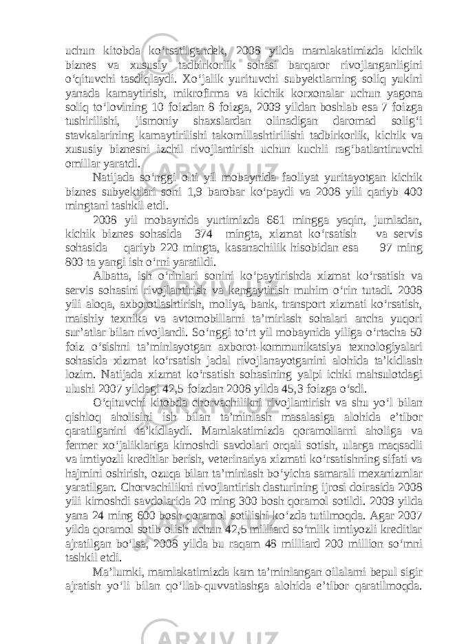 uchun kitobda ko‘rsatilgandek, 2008 yilda mamlakatimizda kichik biznes va xususiy tadbirkorlik sohasi barqaror rivojlanganligini o‘qituvchi tasdiqlaydi. Xo‘jalik yurituvchi subyektlarning soliq yukini yanada kamaytirish, mikrofirma va kichik korxonalar uchun yagona soliq to‘lovining 10 foizdan 8 foizga, 2009 yildan boshlab esa 7 foizga tushirilishi, jismoniy shaxslardan olinadigan daromad solig‘i stavkalarining kamaytirilishi takomillashtirilishi tadbirkorlik, kichik va xususiy biznesni izchil rivojlantirish uchun kuchli rag‘batlantiruvchi omillar yaratdi. Natijada so‘nggi olti yil mobaynida faoliyat yuritayotgan kichik biznes subyektlari soni 1,9 barobar ko‘paydi va 2008 yili qariyb 400 mingtani tashkil etdi. 2008 yil mobaynida yurtimizda 661 mingga yaqin, jumladan, kichik biznes sohasida 374 mingta, xizmat ko‘rsatish va servis sohasida —qariyb 220 mingta, kasanachilik hisobidan esa — 97 ming 800 ta yangi ish o‘rni yaratildi. Albatta, ish o‘rinlari sonini ko‘paytirishda xizmat ko‘rsatish va servis sohasini rivojlantirish va kengaytirish muhim o‘rin tutadi. 2008 yili aloqa, axborotlashtirish, moliya, bank, transport xizmati ko‘rsatish, maishiy texnika va avtomobillarni ta’mirlash sohalari ancha yuqori sur’atlar bilan rivojlandi. So‘nggi to‘rt yil mobaynida yiliga o‘rtacha 50 foiz o‘sishni ta’minlayotgan axborot-kommunikatsiya texnologiyalari sohasida xizmat ko‘rsatish jadal rivojlanayotganini alohida ta’kidlash lozim. Natijada xizmat ko‘rsatish sohasining yalpi ichki mahsulotdagi ulushi 2007 yildagi 42,5 foizdan 2008 yilda 45,3 foizga o‘sdi. O‘qituvchi kitobda chorvachilikni rivojlantirish va shu yo‘l bilan qishloq aholisini ish bilan ta’minlash masalasiga alohida e’tibor qaratilganini ta’kidlaydi. Mamlakatimizda qoramollarni aholiga va fermer xo‘jaliklariga kimoshdi savdolari orqali sotish, ularga maqsadli va imtiyozli kreditlar berish, veterinariya xizmati ko‘rsatishning sifati va hajmini oshirish, ozuqa bilan ta’minlash bo‘yicha samarali mexanizmlar yaratilgan. Chorvachilikni rivojlantirish dasturining ijrosi doirasida 2008 yili kimoshdi savdolarida 20 ming 300 bosh qoramol sotildi. 2009 yilda yana 24 ming 600 bosh qoramol sotilishi ko‘zda tutilmoqda. Agar 2007 yilda qoramol sotib olish uchun 42,5 milliard so‘mlik imtiyozli kreditlar ajratilgan bo‘lsa, 2008 yilda bu raqam 48 milliard 200 million so‘mni tashkil etdi. Ma’lumki, mamlakatimizda kam ta’minlangan oilalarni bepul sigir ajratish yo‘li bilan qo‘llab-quvvatlashga alohida e’tibor qaratilmoqda. 