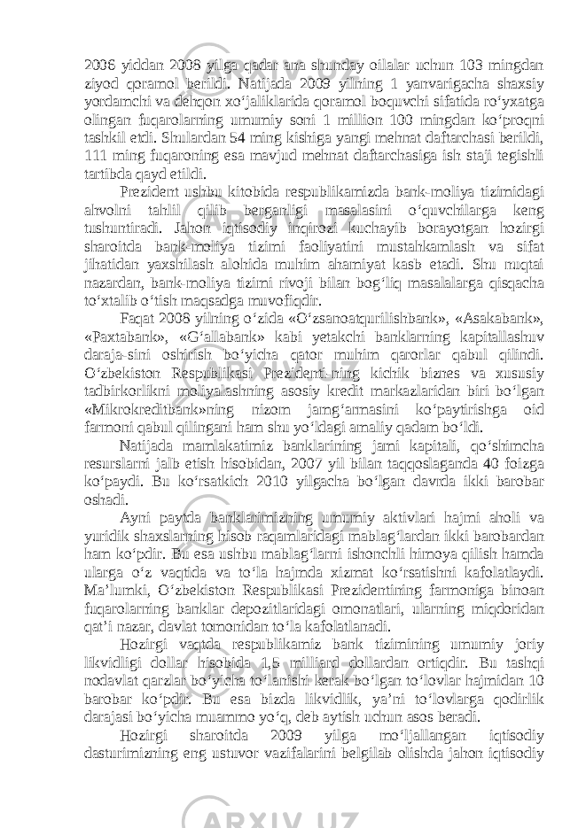 2006 yiddan 2008 yilga qadar ana shunday oilalar uchun 103 mingdan ziyod qoramol berildi. Natijada 2009 yilning 1 yanvarigacha shaxsiy yordamchi va dehqon xo‘jaliklarida qoramol boquvchi sifatida ro‘yxatga olingan fuqarolarning umumiy soni 1 million 100 mingdan ko‘proqni tashkil etdi. Shulardan 54 ming kishiga yangi mehnat daftarchasi berildi, 111 ming fuqaroning esa mavjud mehnat daftarchasiga ish staji tegishli tartibda qayd etildi. Prezident ushbu kitobida respublikamizda bank-moliya tizimidagi ahvolni tahlil qilib berganligi masalasini o‘quvchilarga keng tushuntiradi. Jahon iqtisodiy inqirozi kuchayib borayotgan hozirgi sharoitda bank-moliya tizimi faoliyatini mustahkamlash va sifat jihatidan yaxshilash alohida muhim ahamiyat kasb etadi. Shu nuqtai nazardan, bank-moliya tizimi rivoji bilan bog‘liq masalalarga qisqacha to‘xtalib o‘tish maqsadga muvofiqdir. Faqat 2008 yilning o‘zida «O‘zsanoatqurilishbank», «Asakabank», «Paxtabank», «G‘allabank» kabi yetakchi banklarning kapitallashuv daraja-sini oshirish bo‘yicha qator muhim qarorlar qabul qilindi. O‘zbekiston Respublikasi Prezidenti-ning kichik biznes va xususiy tadbirkorlikni moliyalashning asosiy kredit markazlaridan biri bo‘lgan «Mikrokreditbank»ning nizom jamg‘armasini ko‘paytirishga oid farmoni qabul qilingani ham shu yo‘ldagi amaliy qadam bo‘ldi. Natijada mamlakatimiz banklarining jami kapitali, qo‘shimcha resurslarni jalb etish hisobidan, 2007 yil bilan taqqoslaganda 40 foizga ko‘paydi. Bu ko‘rsatkich 2010 yilgacha bo‘lgan davrda ikki barobar oshadi. Ayni paytda banklarimizning umumiy aktivlari hajmi aholi va yuridik shaxslarning hisob raqamlaridagi mablag‘lardan ikki barobardan ham ko‘pdir. Bu esa ushbu mablag‘larni ishonchli himoya qilish hamda ularga o‘z vaqtida va to‘la hajmda xizmat ko‘rsatishni kafolatlaydi. Ma’lumki, O‘zbekiston Respublikasi Prezidentining farmoniga binoan fuqarolarning banklar depozitlaridagi omonatlari, ularning miqdoridan qat’i nazar, davlat tomonidan to‘la kafolatlanadi. Hozirgi vaqtda respublikamiz bank tizimining umumiy joriy likvidligi dollar hisobida 1,5 milliard dollardan ortiqdir. Bu tashqi nodavlat qarzlar bo‘yicha to‘lanishi kerak bo‘lgan to‘lovlar hajmidan 10 barobar ko‘pdir. Bu esa bizda likvidlik, ya’ni to‘lovlarga qodirlik darajasi bo‘yicha muammo yo‘q, deb aytish uchun asos beradi. Hozirgi sharoitda 2009 yilga mo‘ljallangan iqtisodiy dasturimizning eng ustuvor vazifalarini belgilab olishda jahon iqtisodiy 